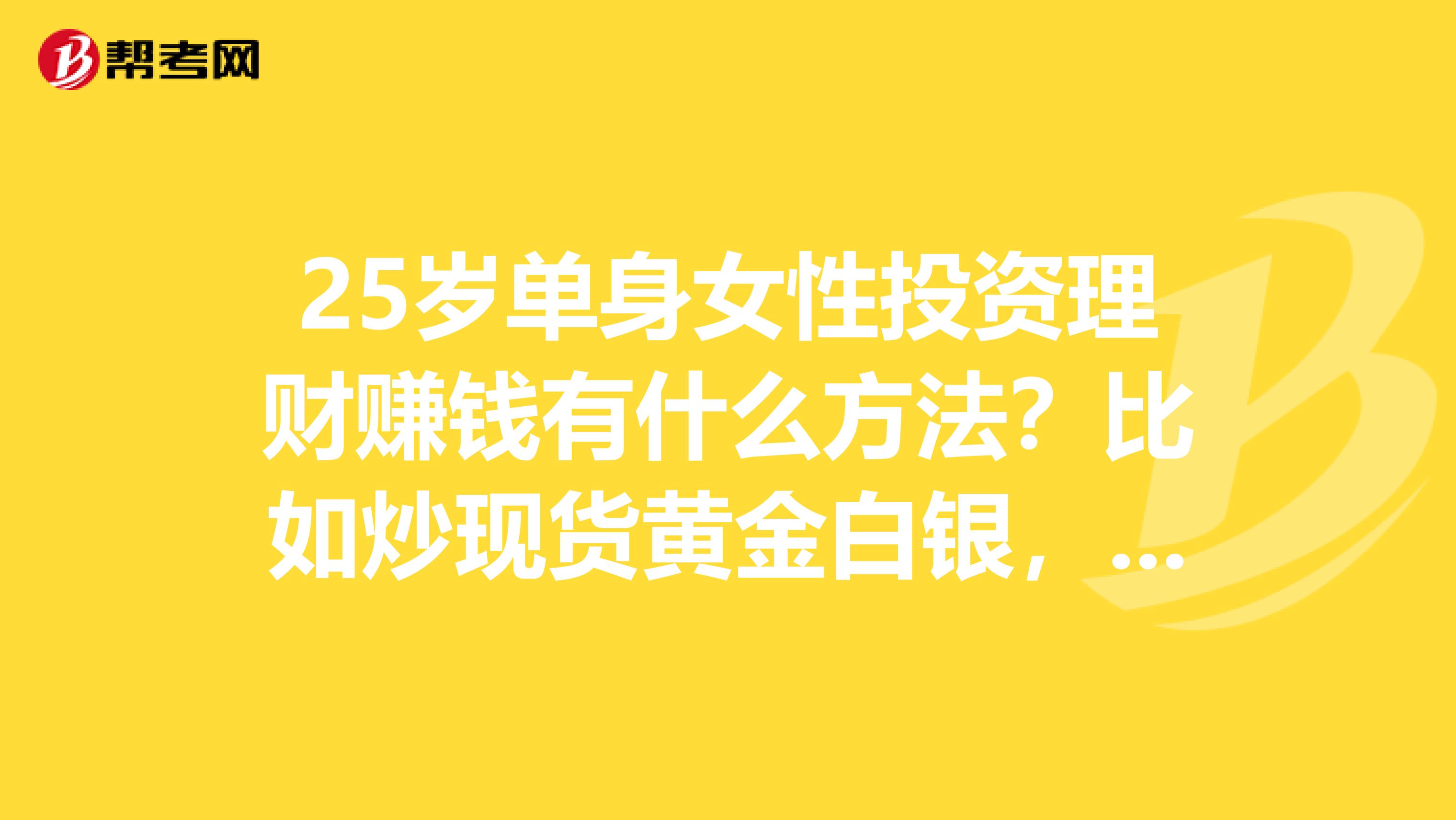 25岁单身女性投资理财赚钱有什么方法?比如炒现货黄金白银,现货农产品,基金的等,哪个比较适合?