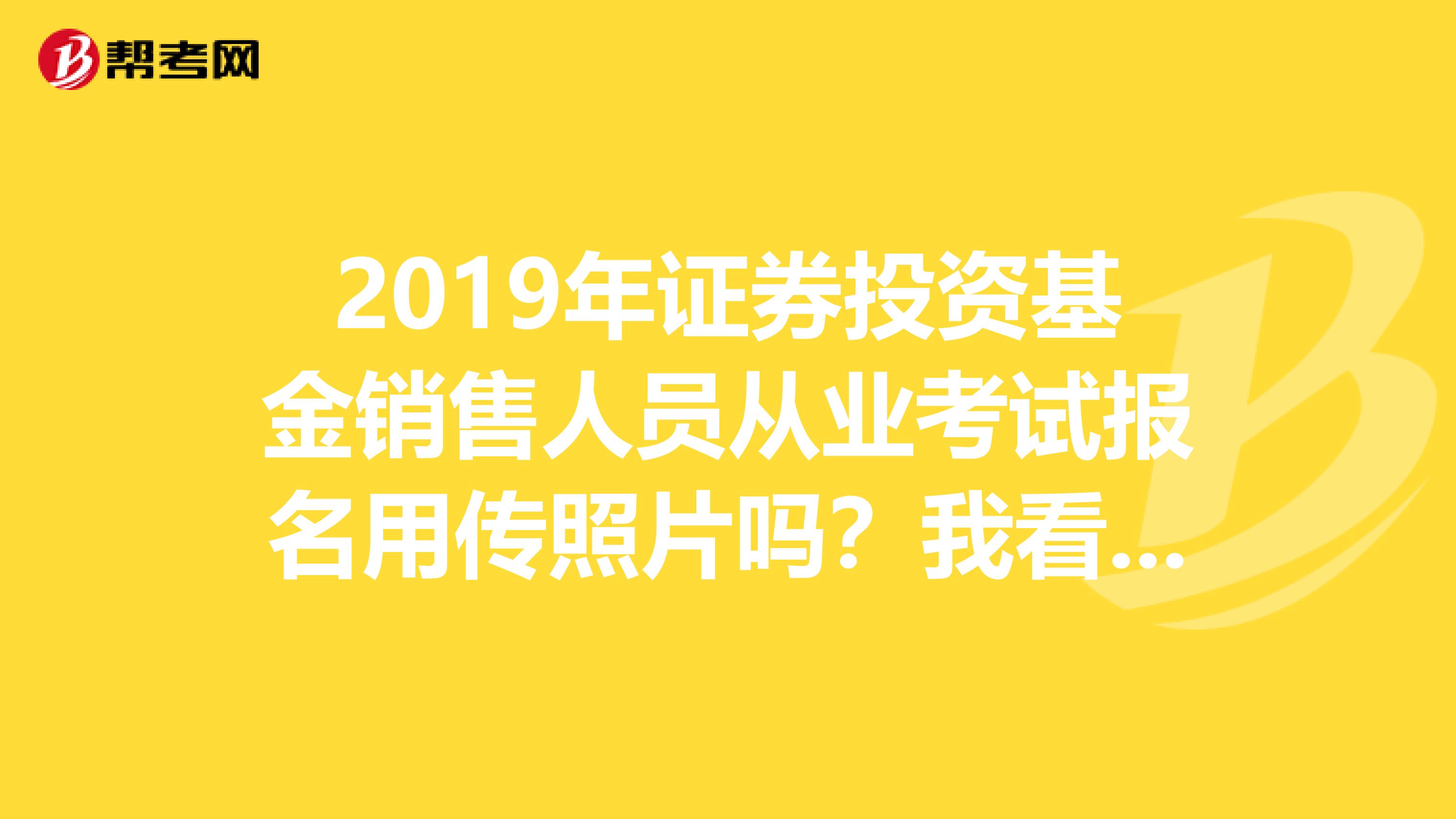 2019年证券投资基金销售人员从业考试报名用传照片吗？我看我那个报名信息里面怎么没有传照片那个项