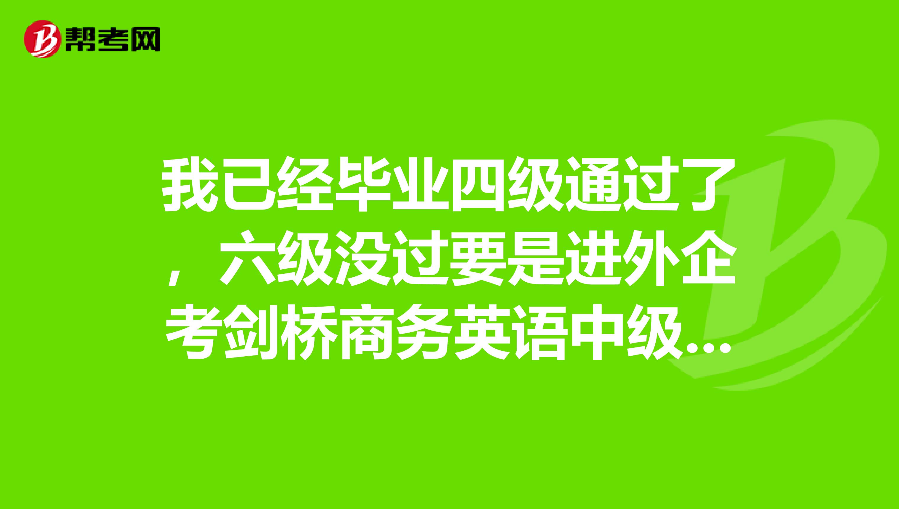 我已经毕业四级通过了，六级没过要是进外企考剑桥商务英语中级可以么？就我的水平来说会很困难么？谢谢啦