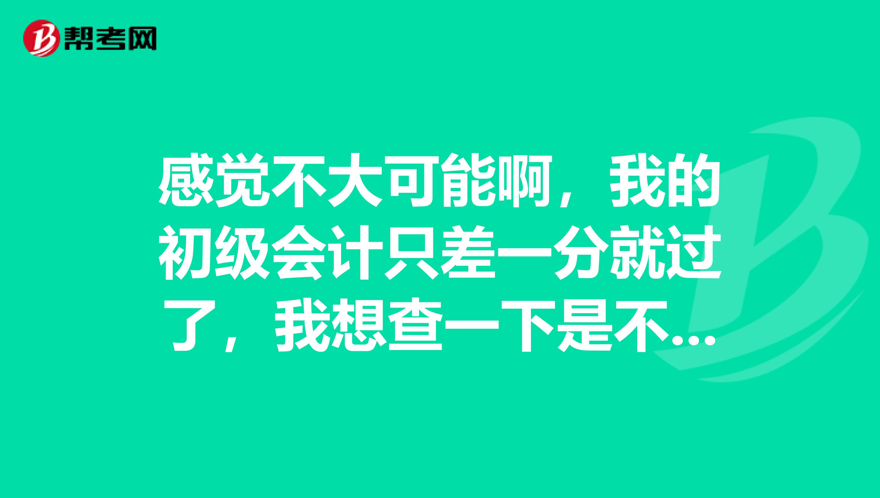 感觉不大可能啊，我的初级会计只差一分就过了，我想查一下是不是哪里算错了啊，我可以去查吗？