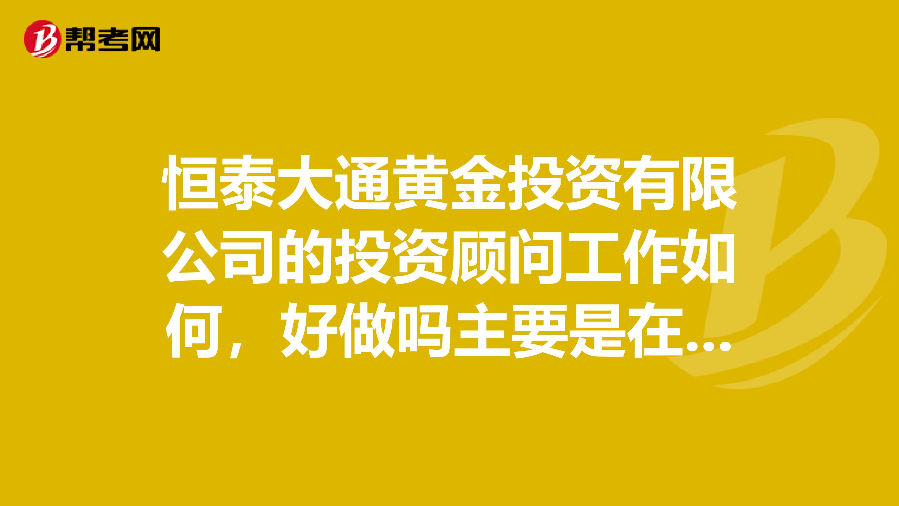恒泰大通黄金投资有限公司的投资顾问工作如何,好做吗主要是在银行里面销售黄金实物纪念版工作