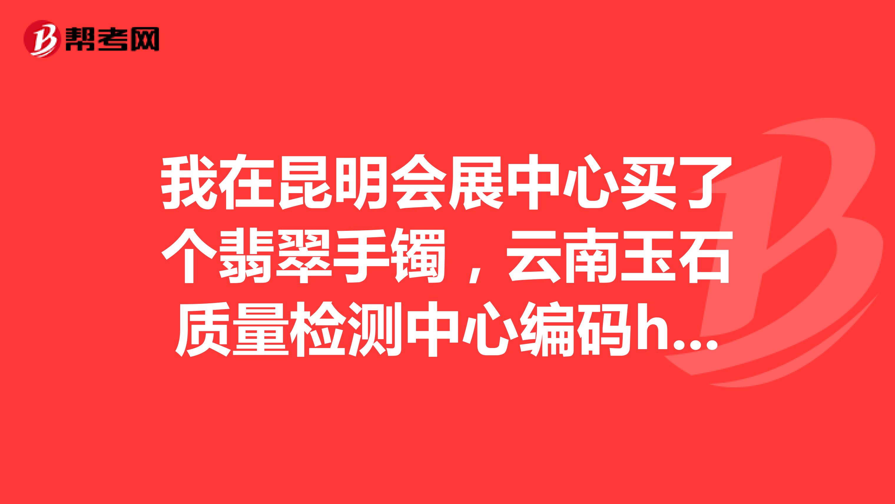 我在昆明会展中心买了个翡翠手镯，云南玉石质量检测中心编码ha11150310634,请问质量如何，
