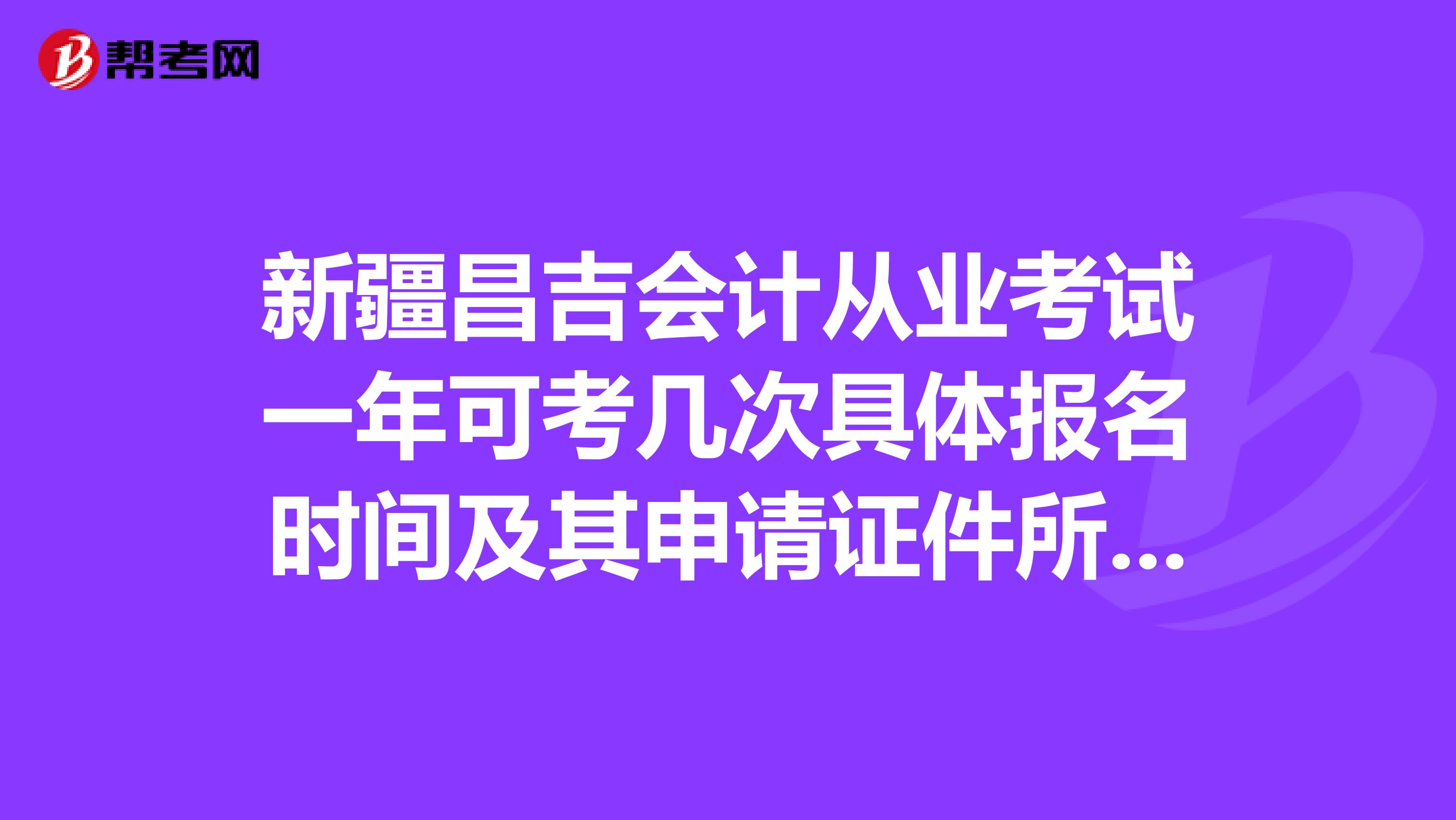 新疆昌吉會計從業考試一年可考幾次具體報名時間及其申請證件所需材料非本地戶口