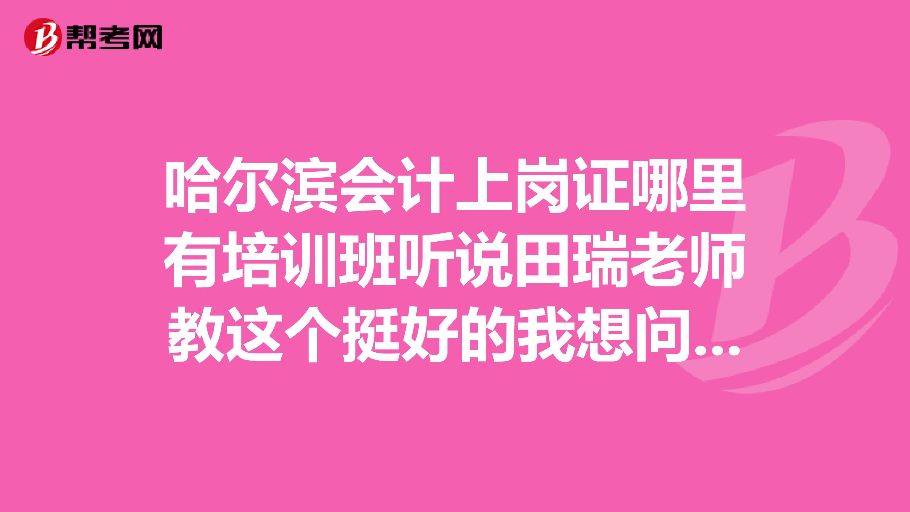 哈尔滨会计上岗证哪里有培训班听说田瑞老师教这个挺好的我想问下他现在还有教会计吗？
