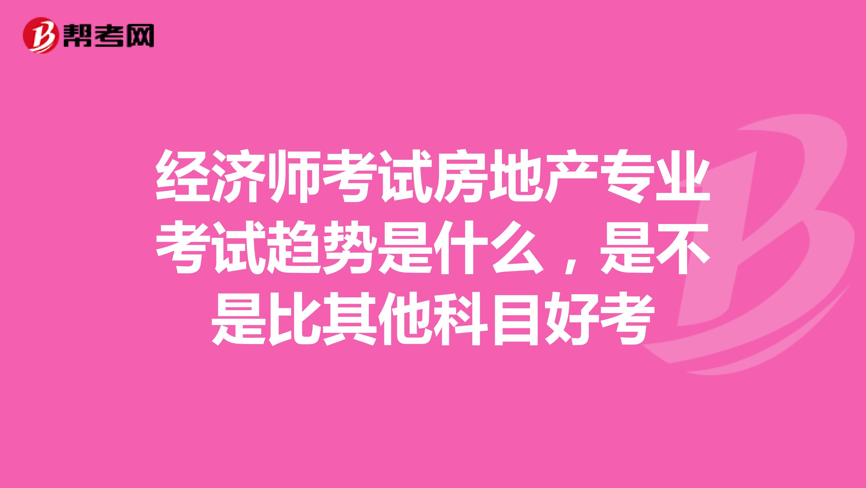 经济师考试房地产专业考试趋势是什么,是不是比其他科目好考