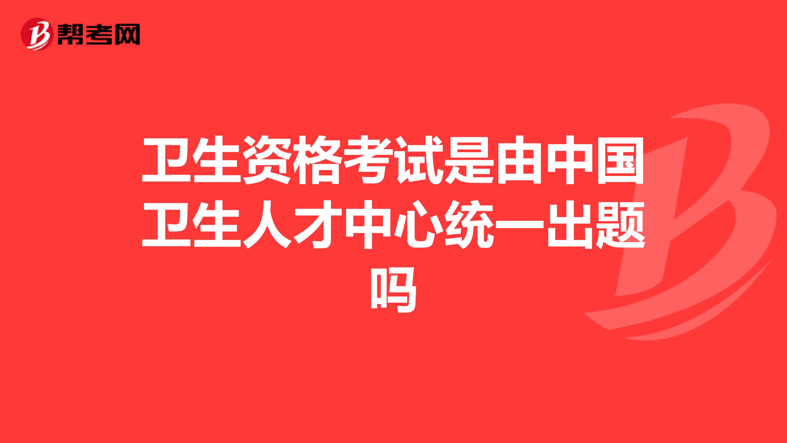 卫生资格考试是由中国卫生人才中心统一出题吗