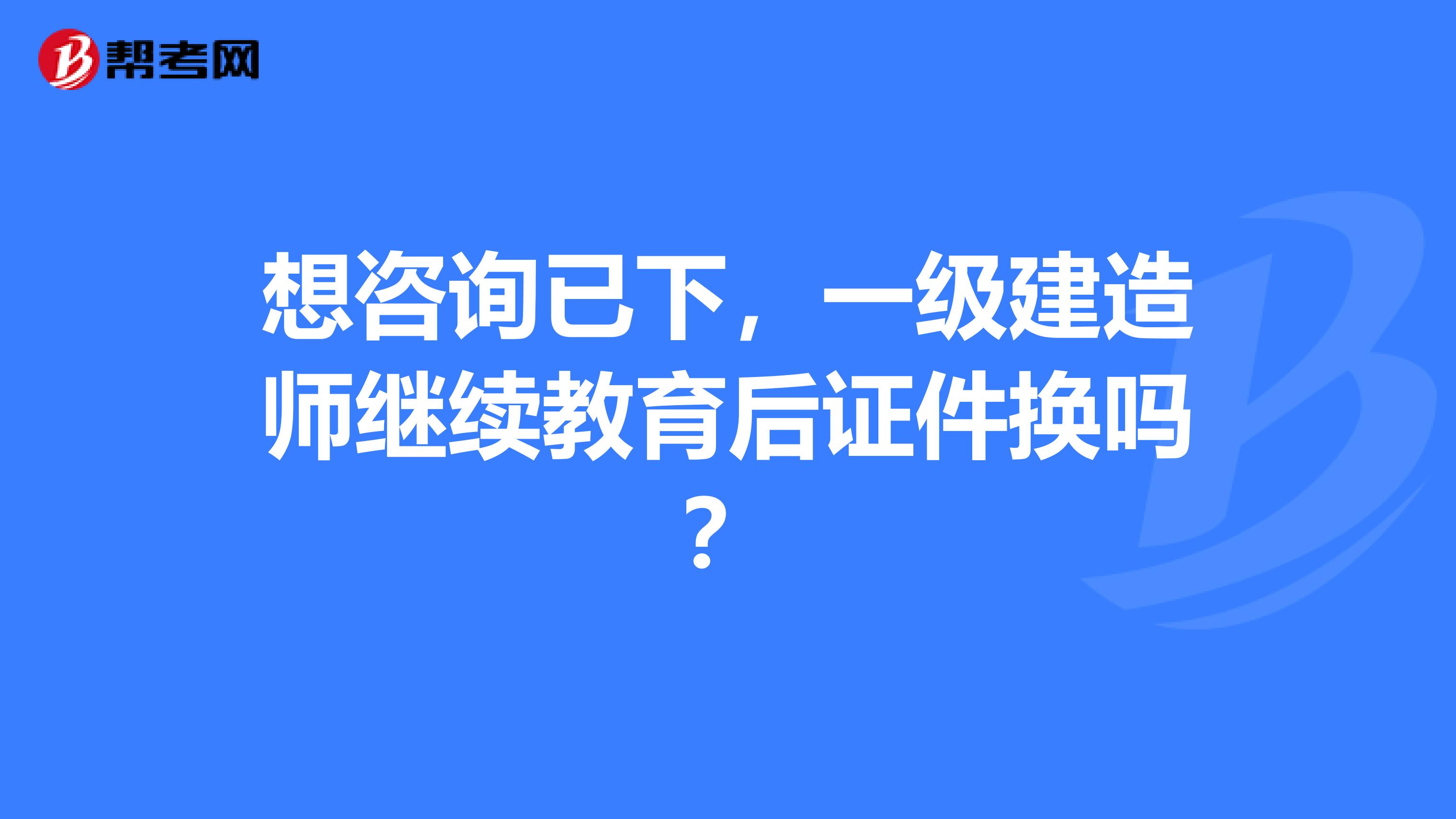 想咨询已下，一级建造师继续教育后证件换吗？