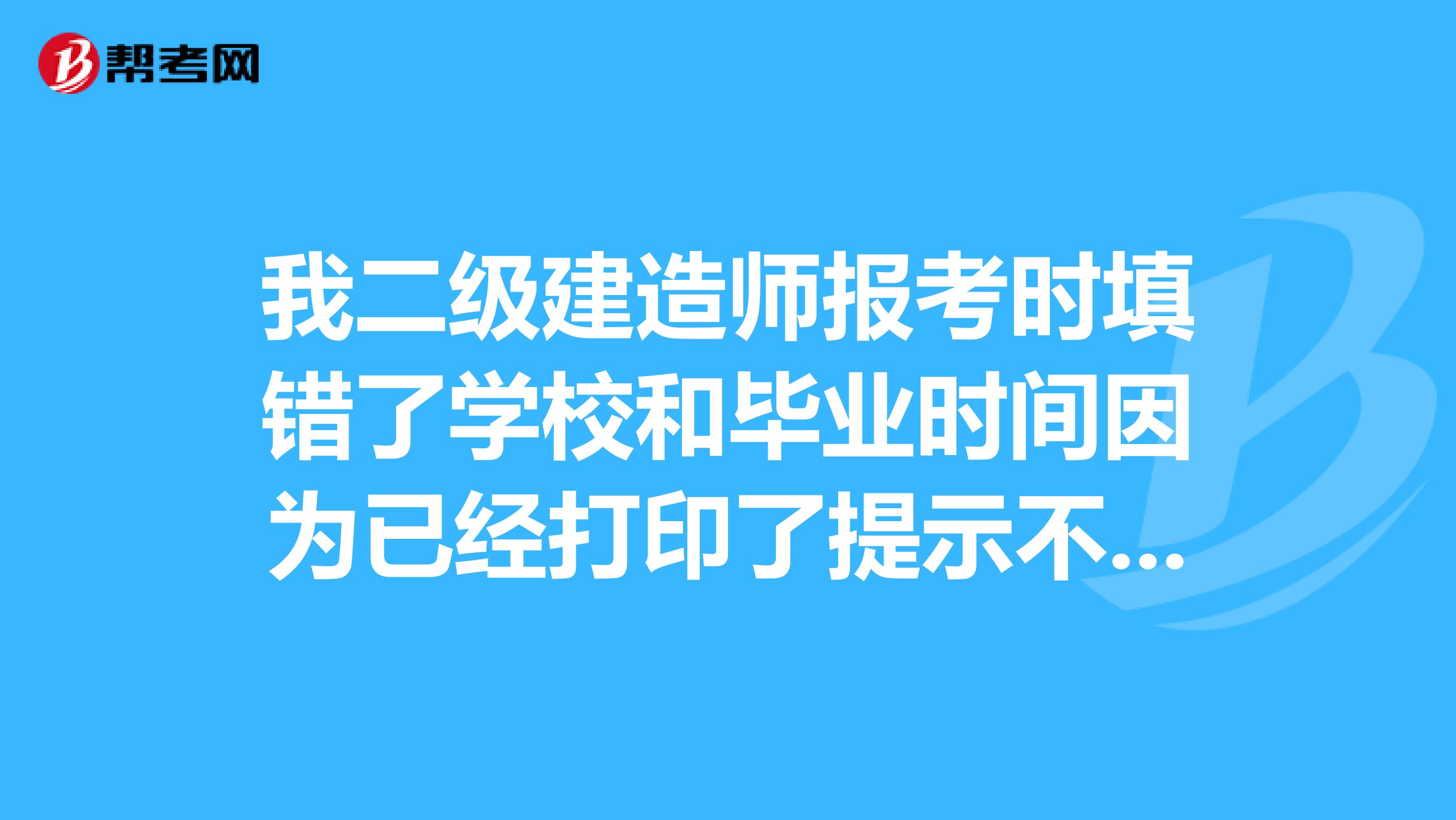 我二级建造师报考时填错了学校和毕业时间因为已经打印了提示不能修改怎么办？