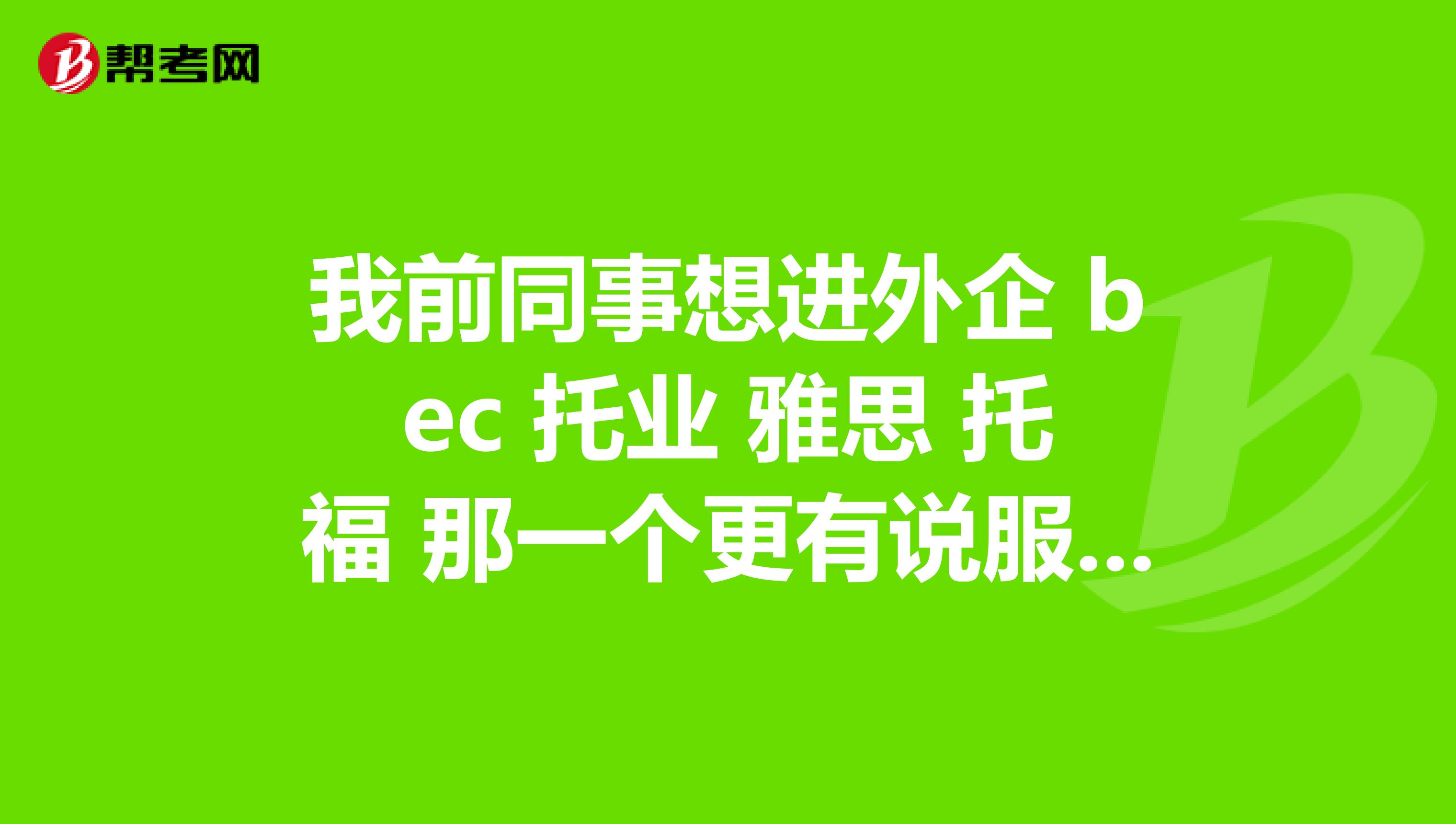 我前同事想进外企 bec 托业 雅思 托福 那一个更有说服力?含金量更高?