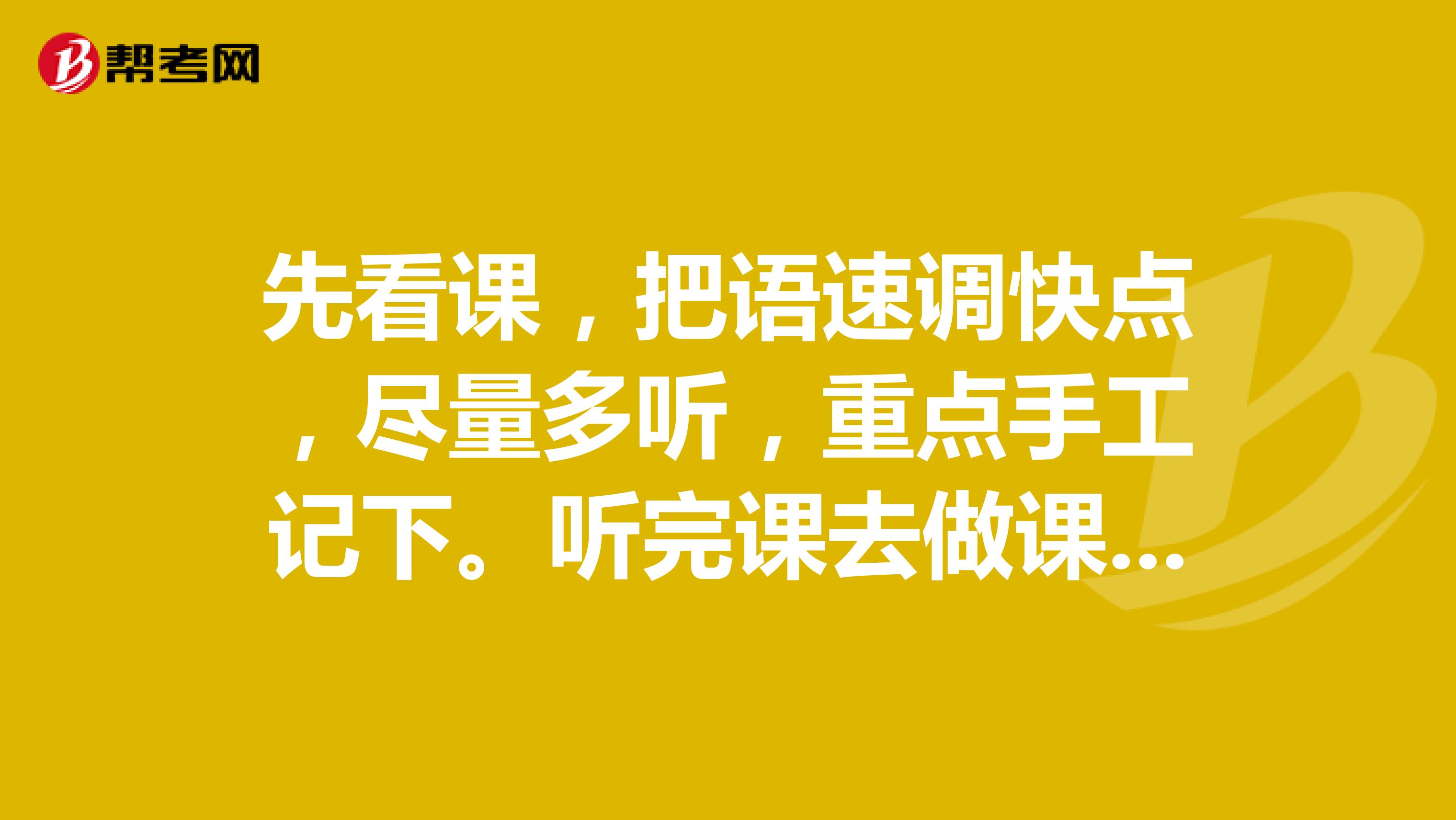 先看课，把语速调快点，尽量多听，重点手工记下。听完课去做课后习题，做错的拿笔记下。然后自己回想一遍，写个框架出来。正确率上来可以去做随机练习。涉及到数字和共性的东西需要自己总结。论坛里很多大神总结的东西，可以拿来借鉴下。