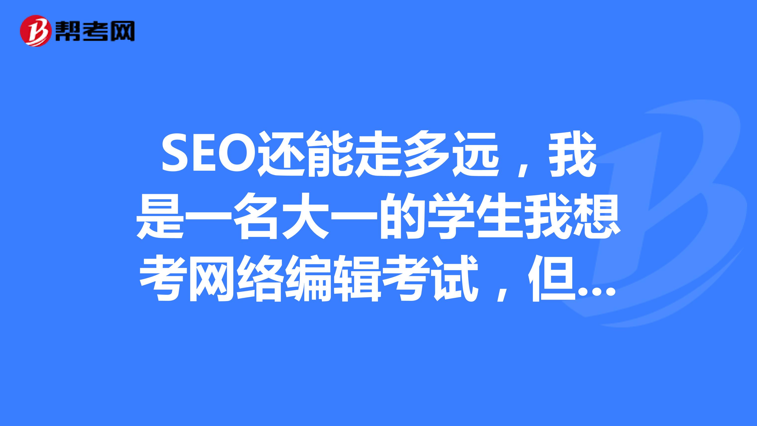 SEO还能走多远，我是一名大一的学生我想考网络编辑考试，但是对这个不是太熟悉，谁能告诉我一下？