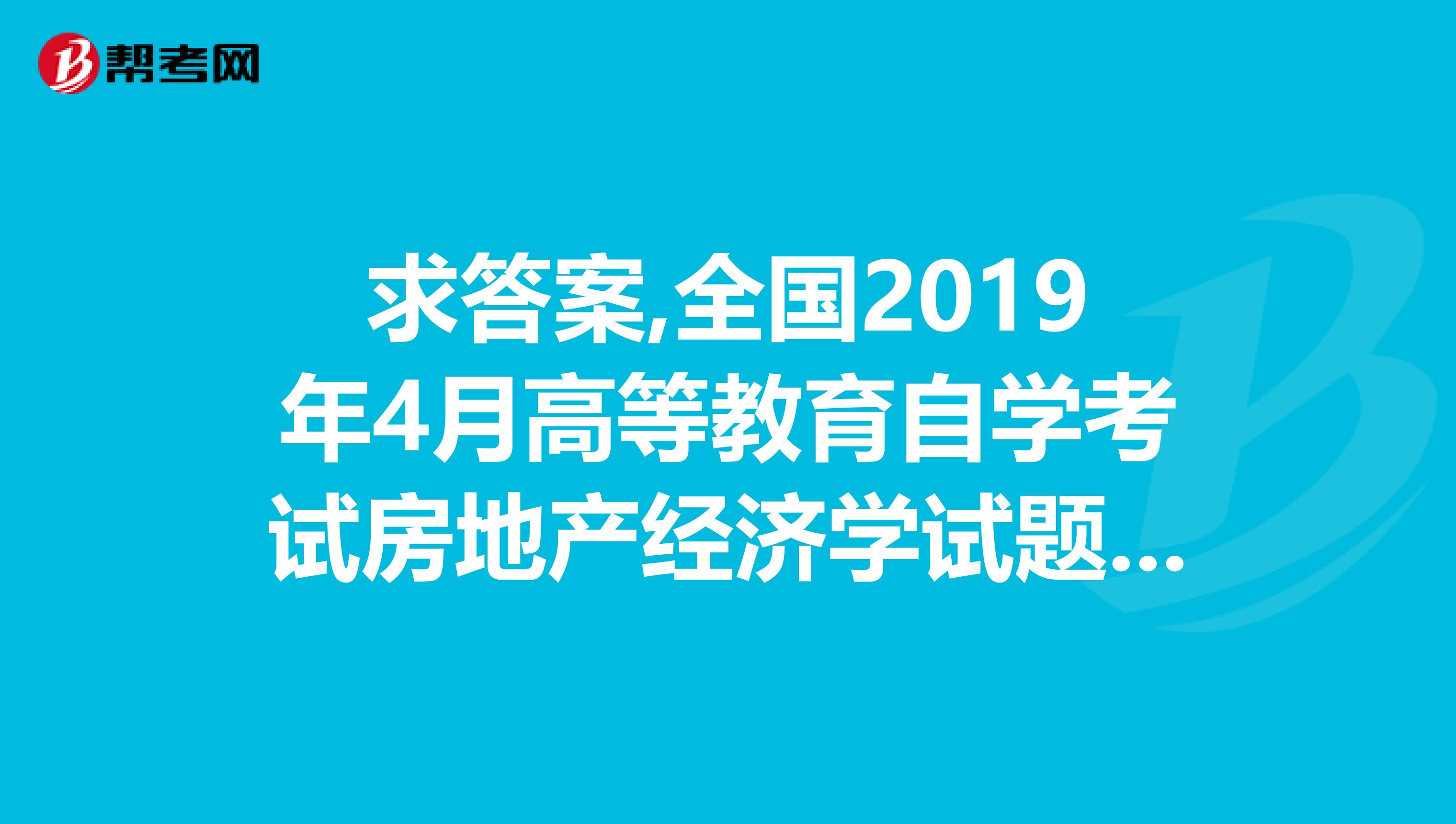 求答案,全國2019年4月高等教育自學考試房地產經濟學試題,求有心人給我答案