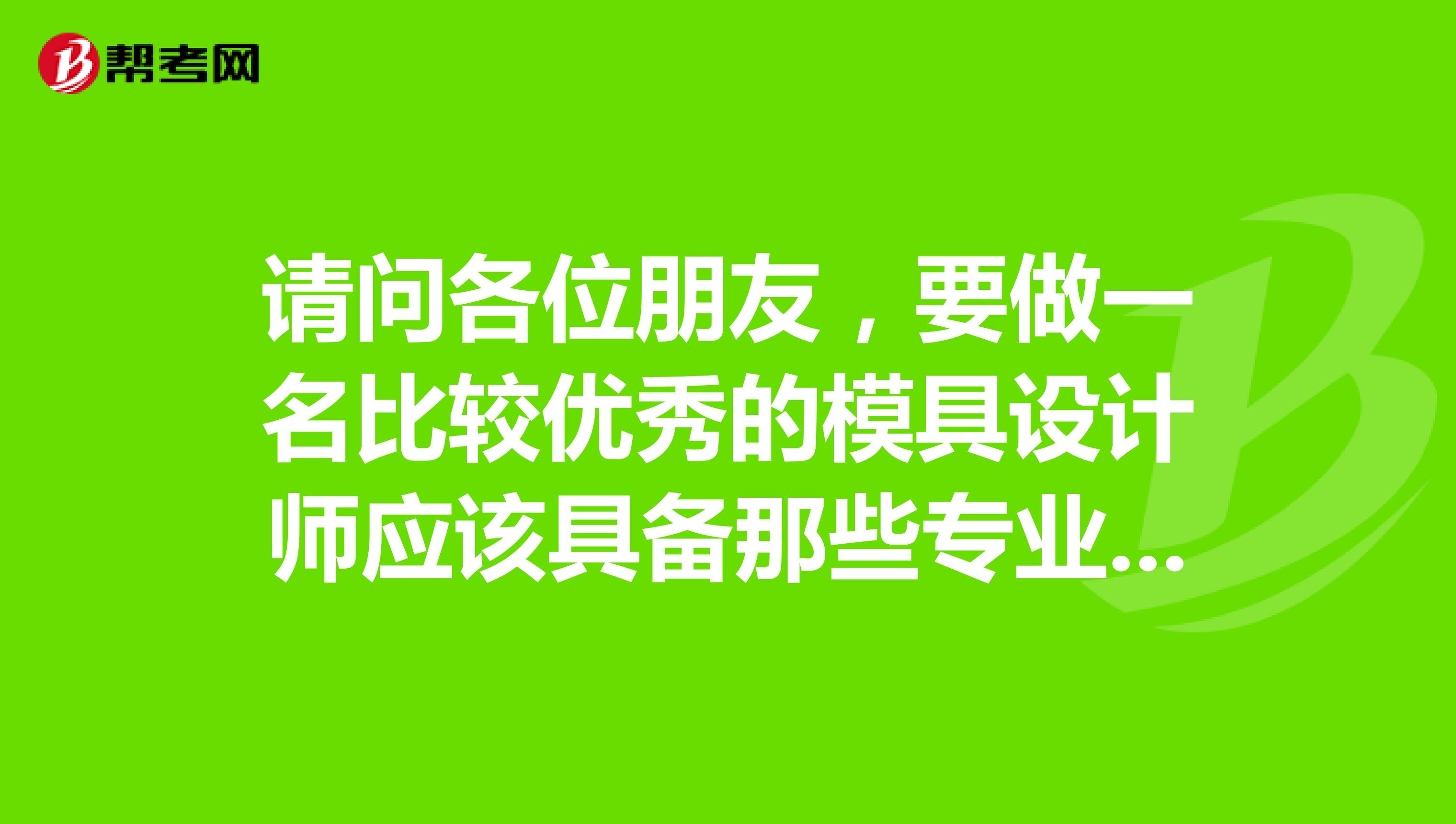 请问各位朋友,要做一名比较优秀的模具设计师应该具备那些专业知识??还有应该考取那些职业资格证书?