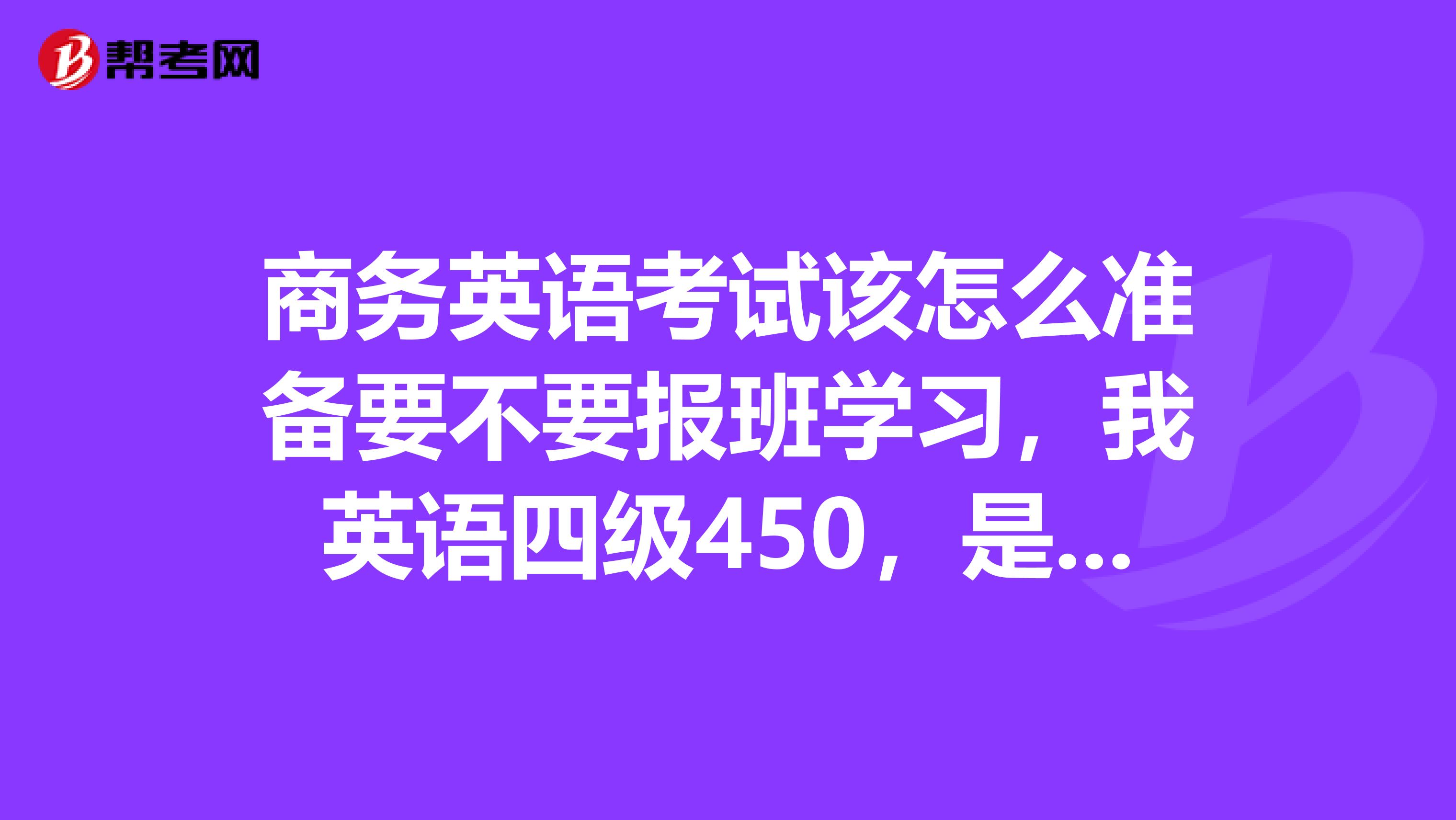 商务英语考试该怎么准备要不要报班学习,我英语四级450,是报考初级还是中级好一些?