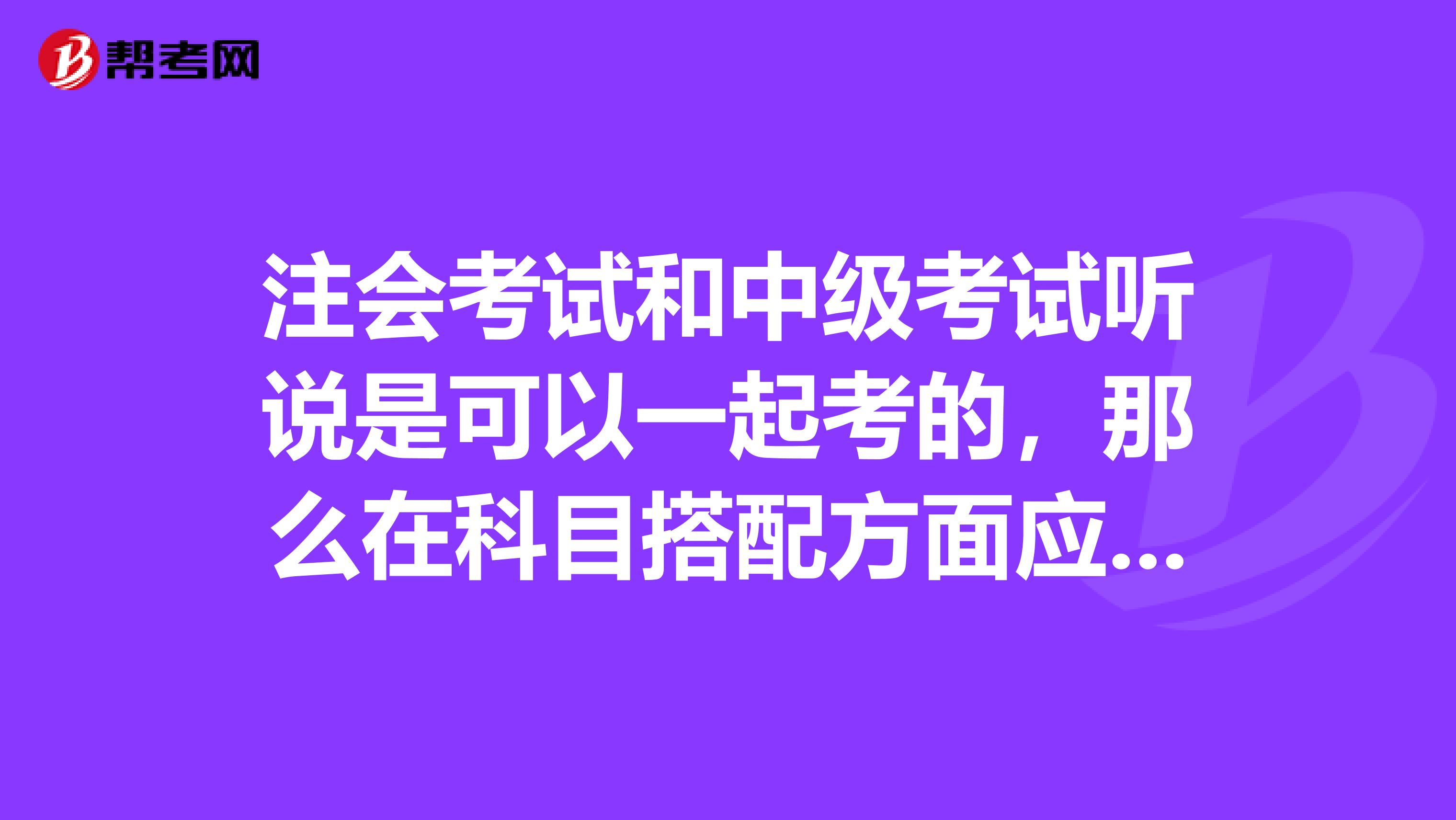 注会考试和中级考试听说是可以一起考的,那么在科目搭配方面应该怎么搭配学习呢》?备考注册会计师考试上班族如何挤时间学习