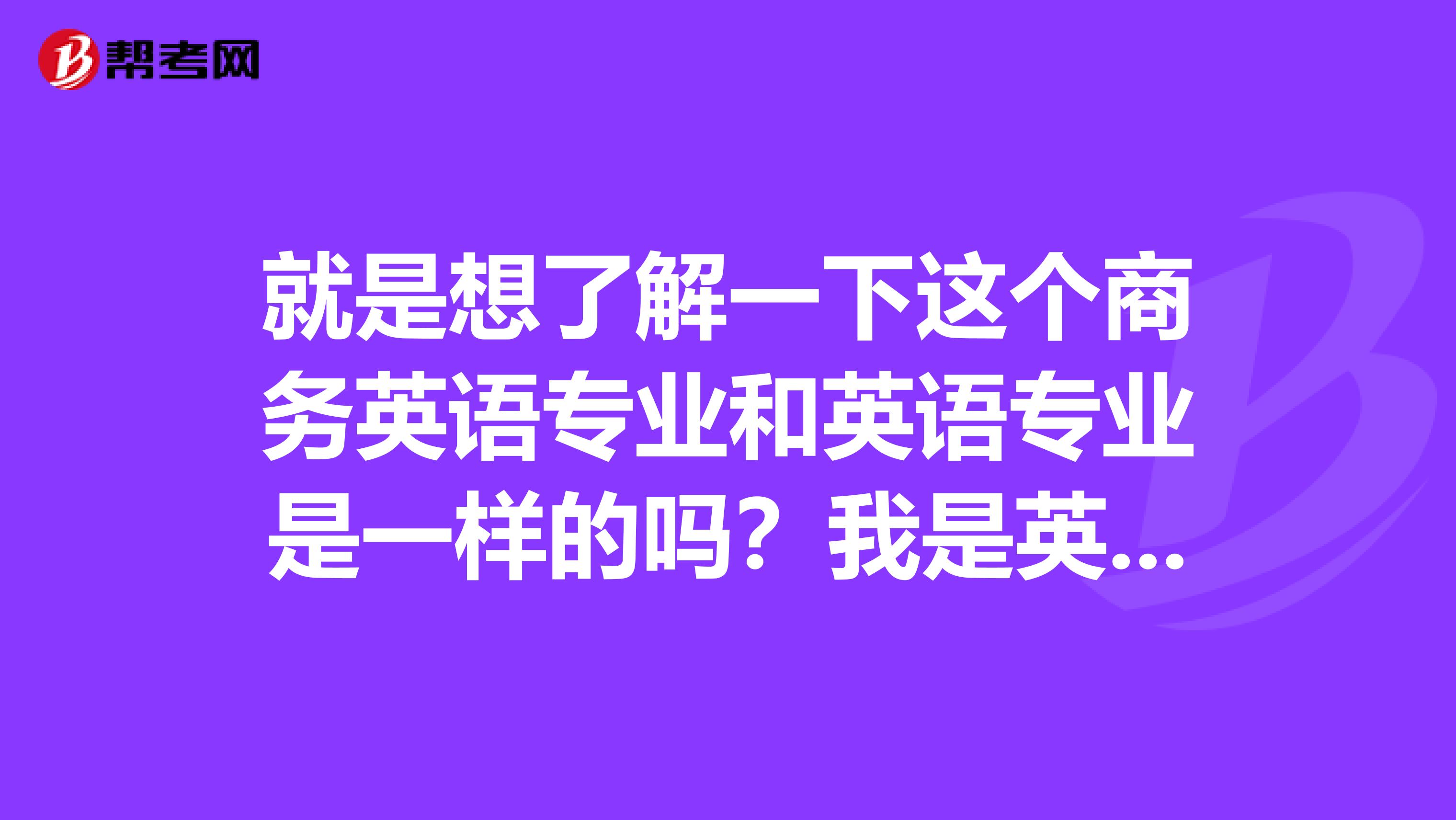 就是想了解一下这个商务英语专业和英语专业是一样的吗?我是英语专业的学生,现在在考商务英语证书,