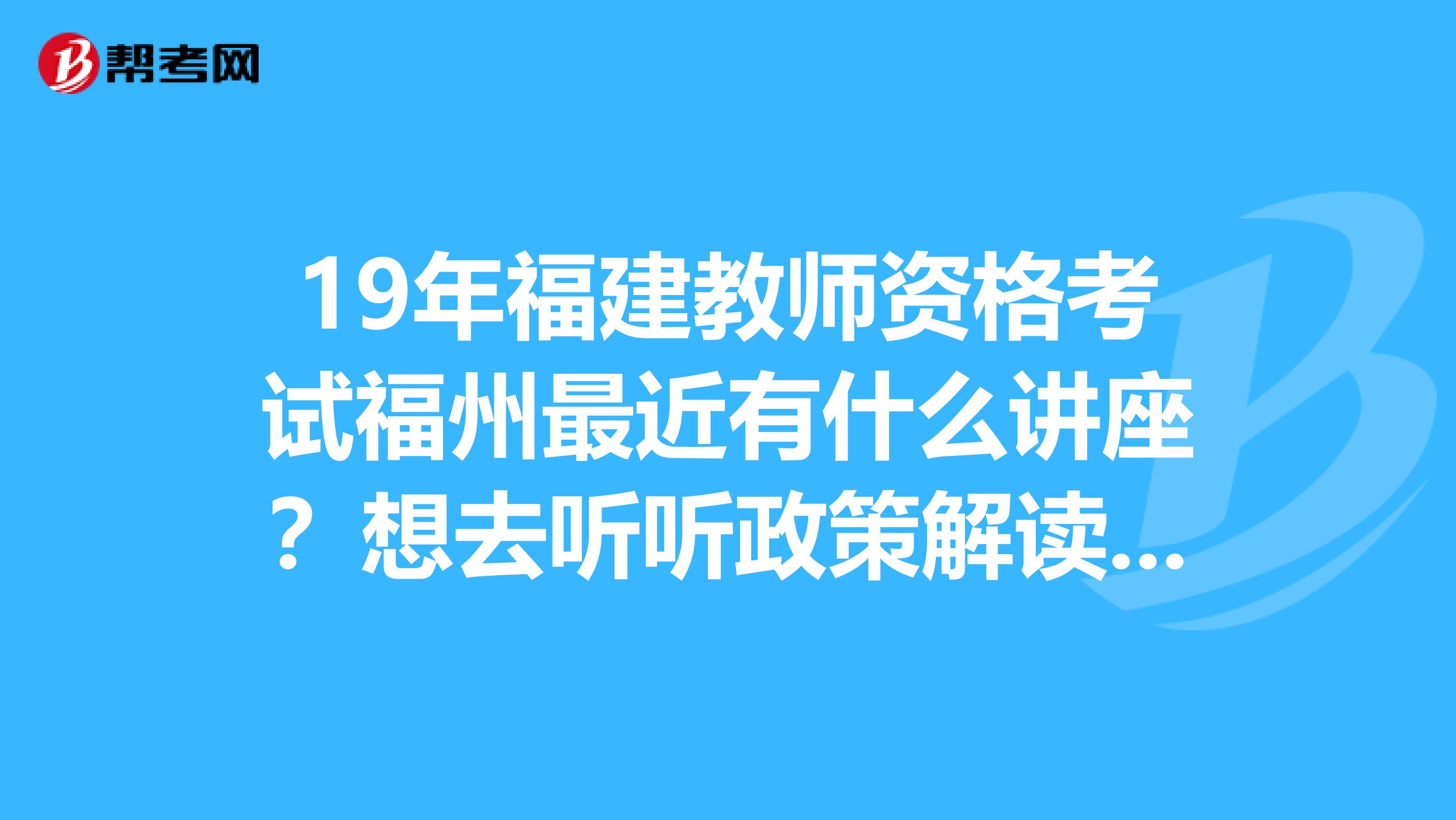 19年福建教师资格考试福州最近有什么讲座?想去听听政策解读的讲座。