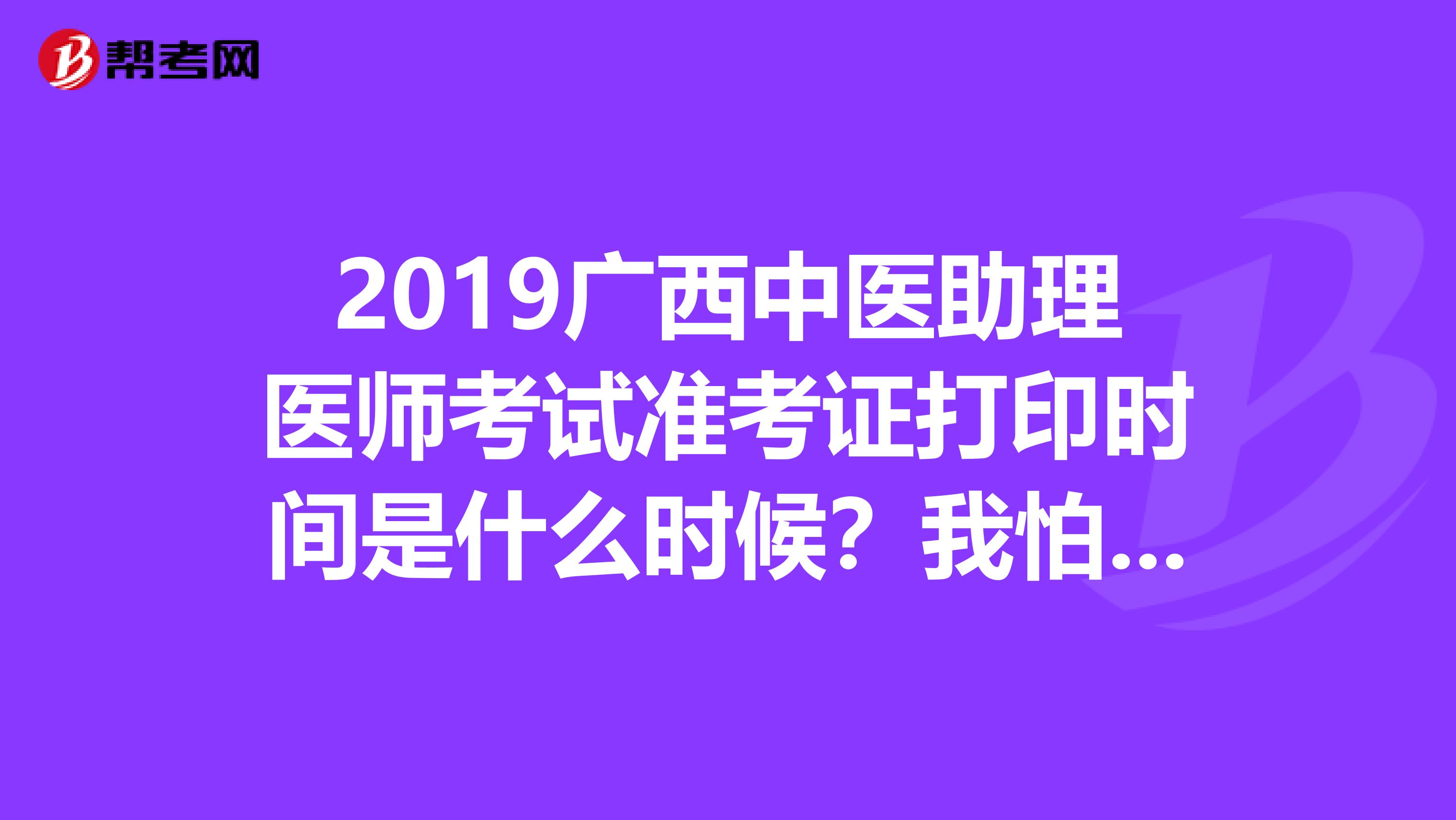 2019广西中医助理医师考试准考证打印时间是什么时候？我怕错过打印时间，知道的麻烦告诉我一下，谢谢
