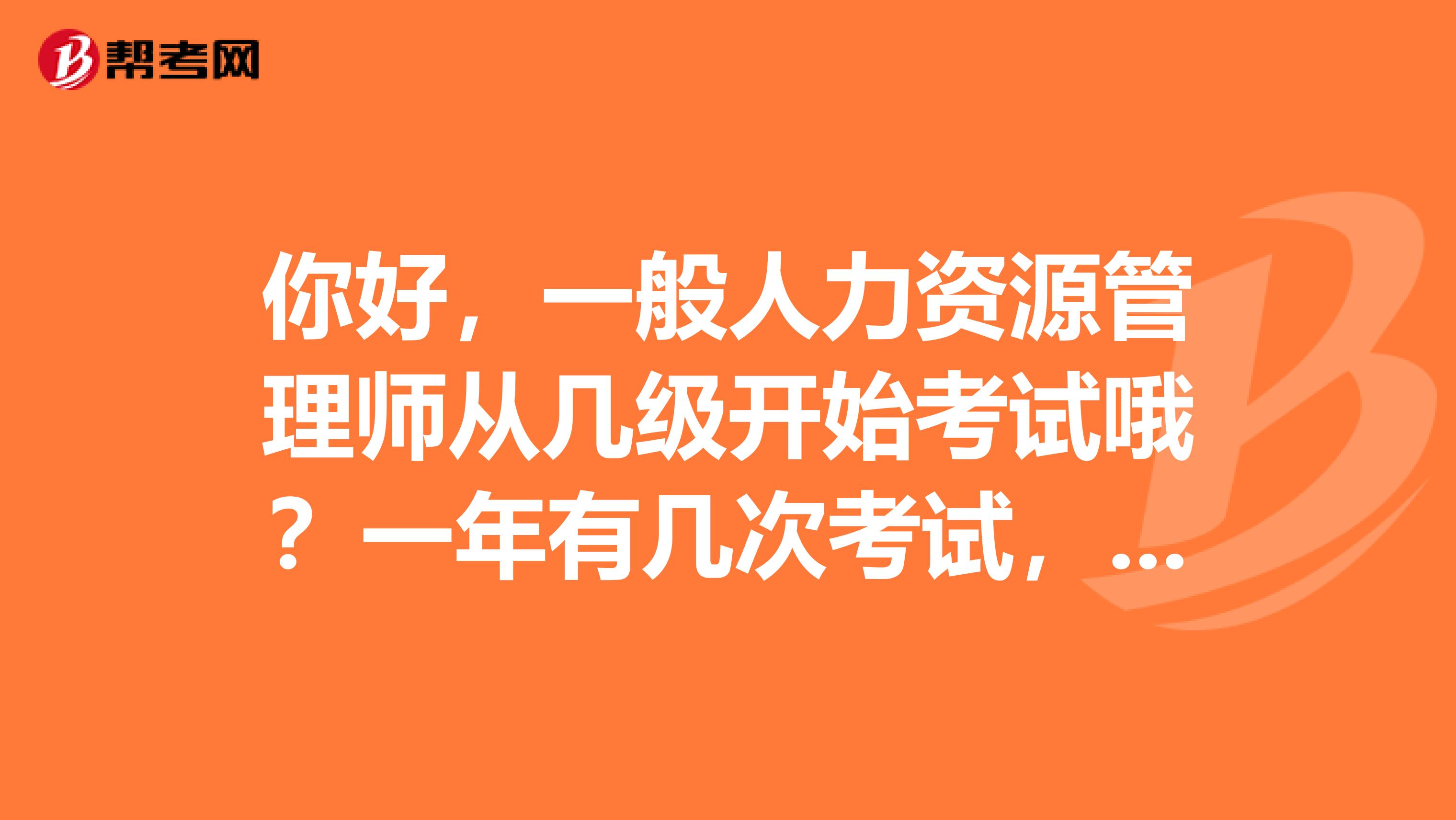你好，一般人力资源管理师从几级开始考试哦？一年有几次考试，几月份报名