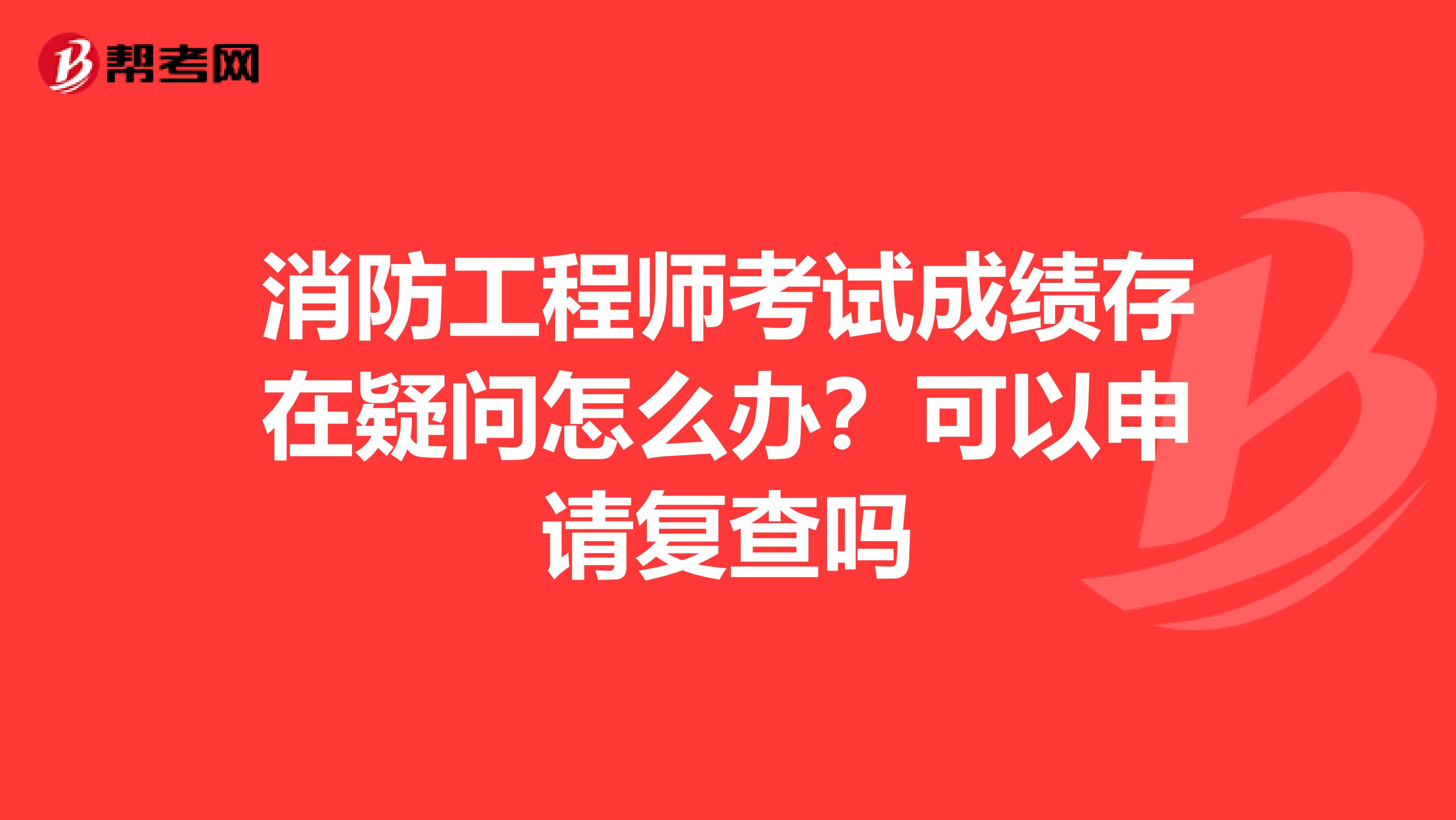 消防工程师考试成绩存在疑问怎么办?可以申请复查吗