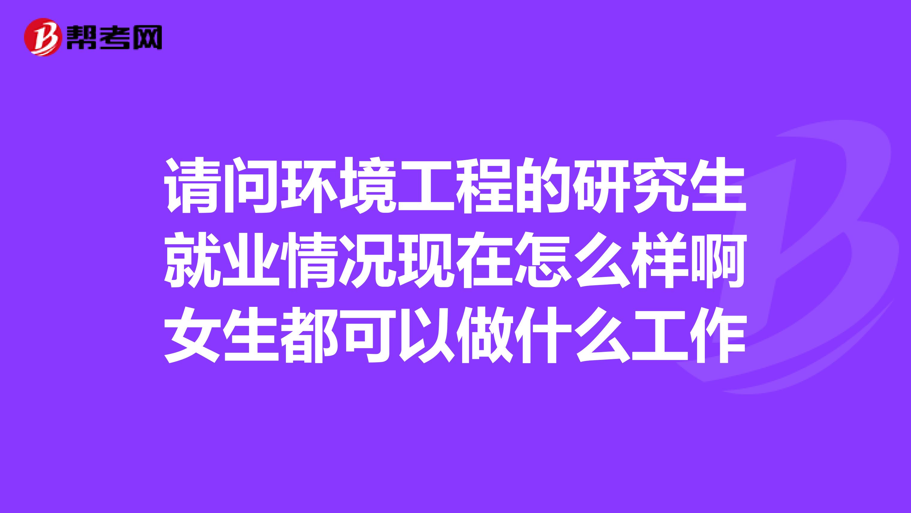 请问环境工程的研究生就业情况现在怎么样啊女生都可以做什么工作