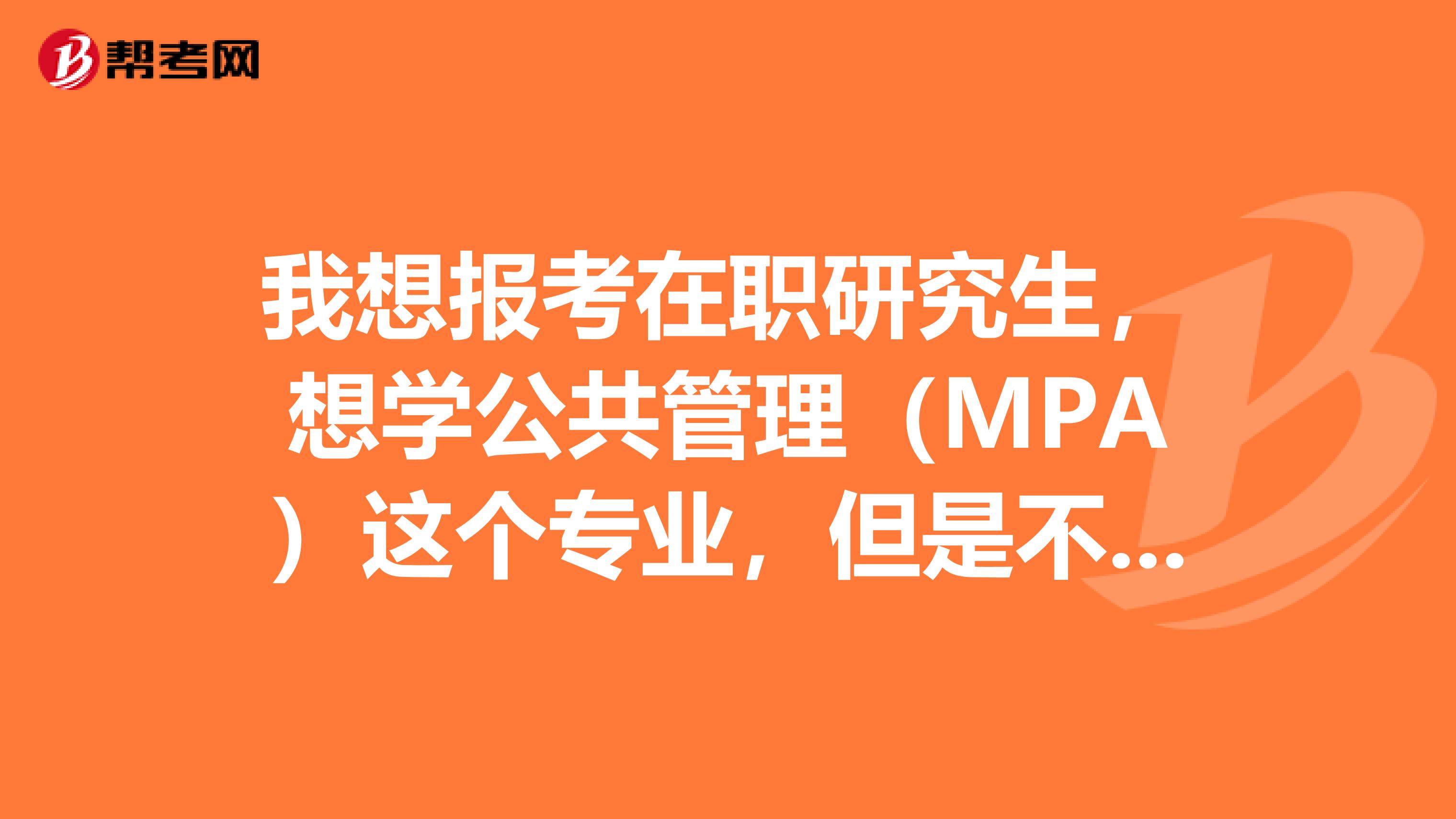 我想报考在职研究生,想学公共管理(MPA)这个专业,但是不知道考试要考什么以及该复习哪方面的知识???