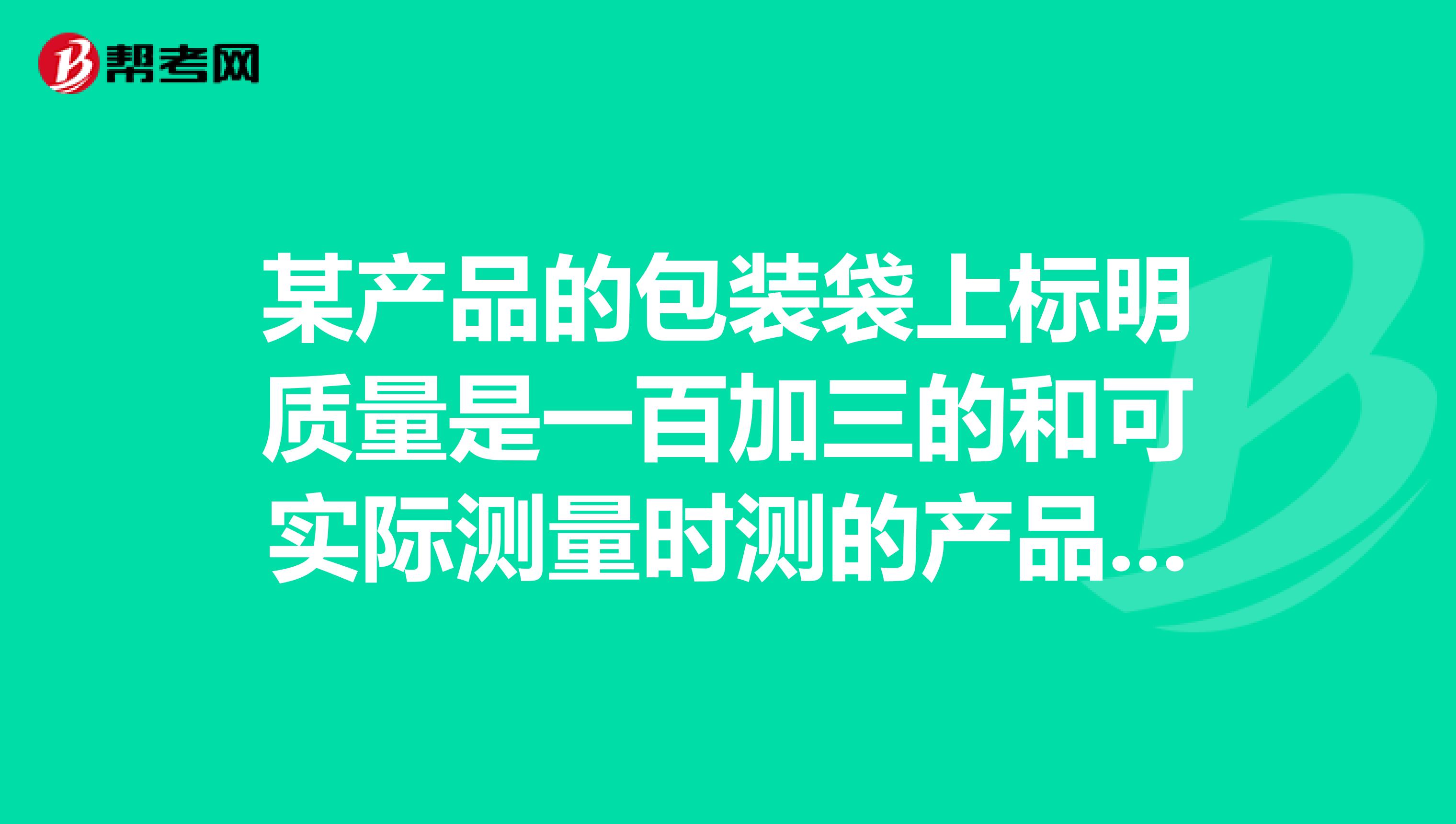 某产品的包装袋上标明质量是一百加三的和可实际测量时测的产品实际质