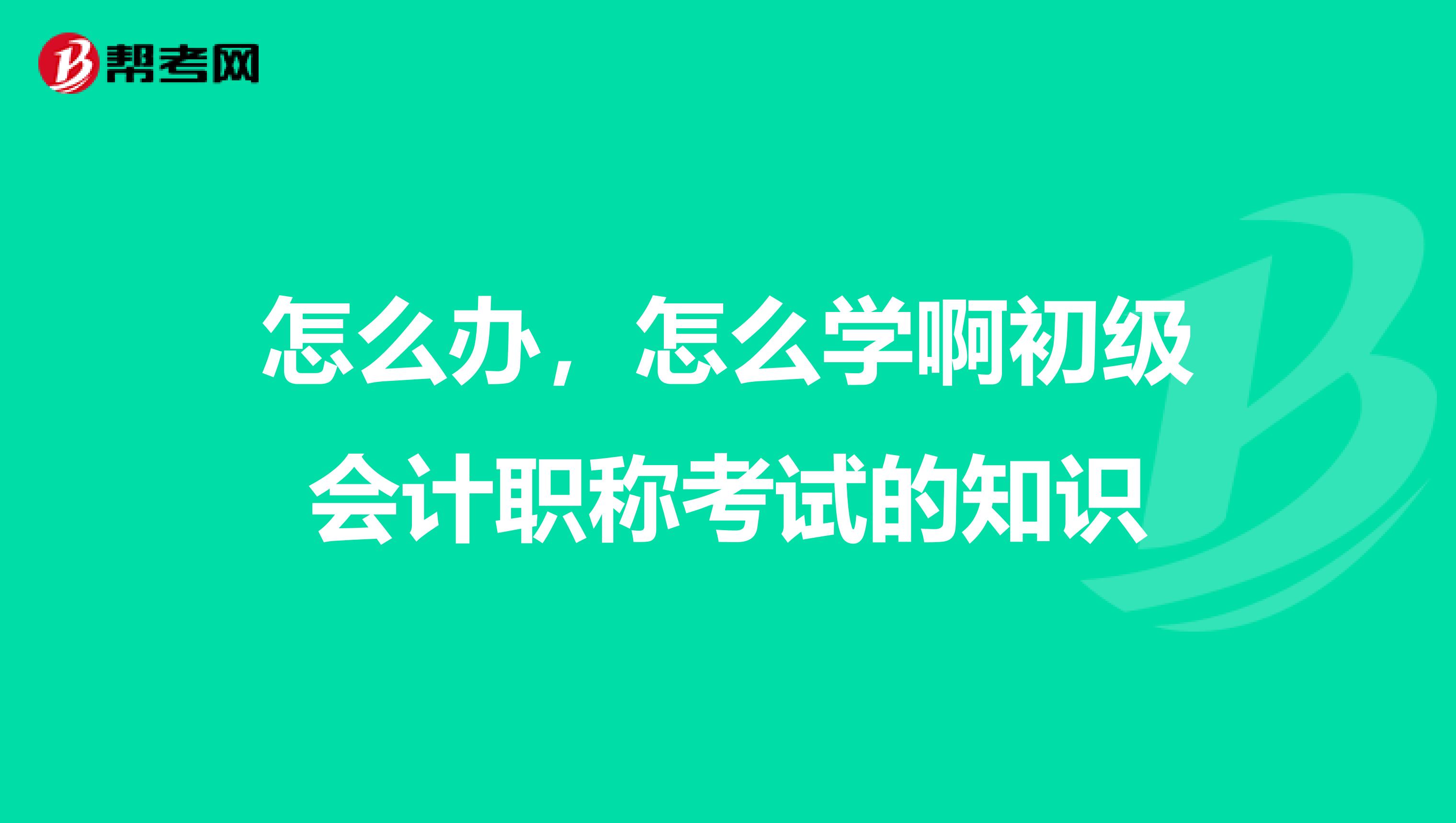 怎么办,怎么学啊初级会计职称考试的知识
