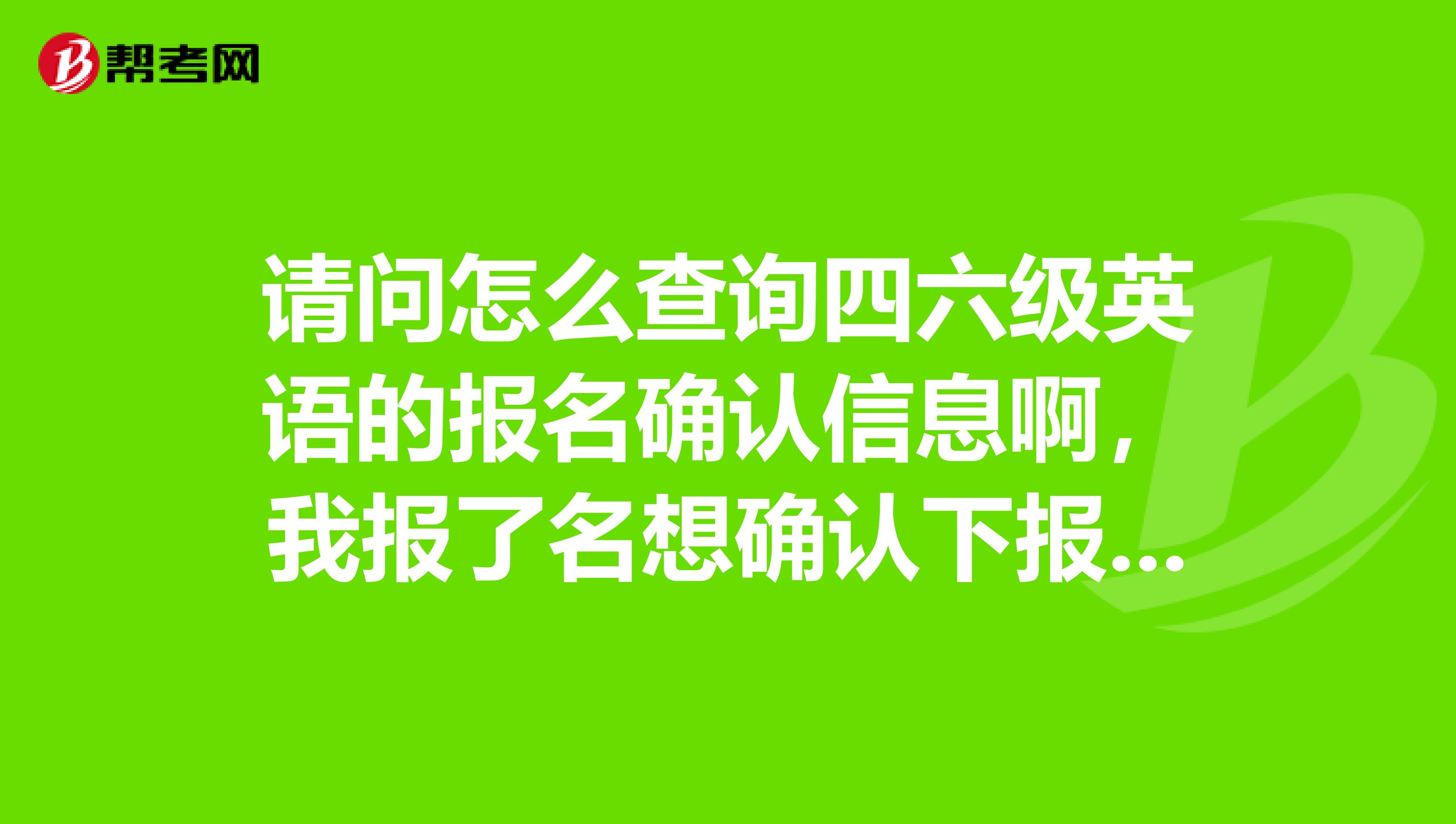 请问怎么查询四六级英语的报名确认信息啊,我报了名想确认下报上了没有啊??