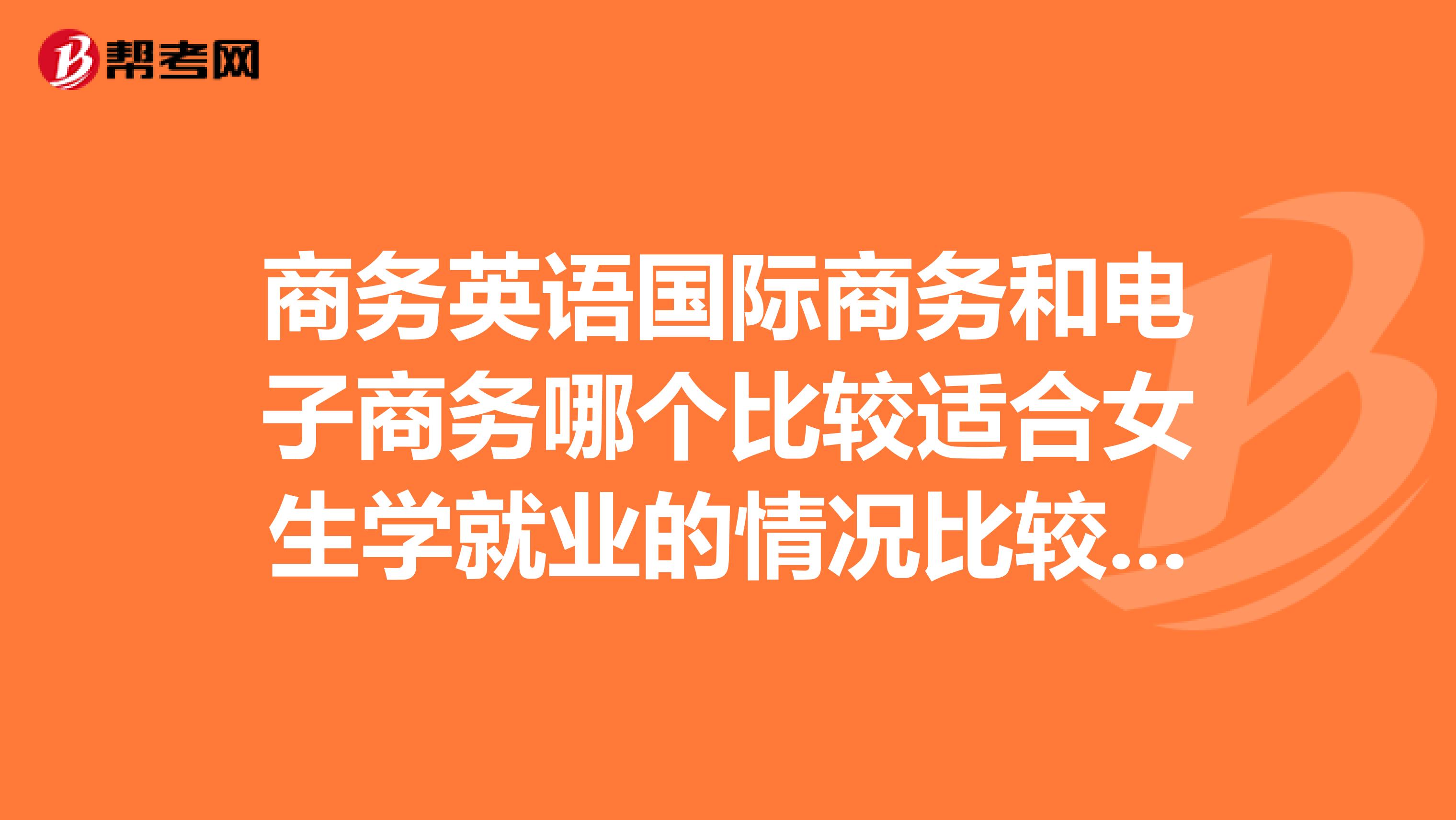 商务英语国际商务和电子商务哪个比较适合女生学就业的情况比较好容易找到工作