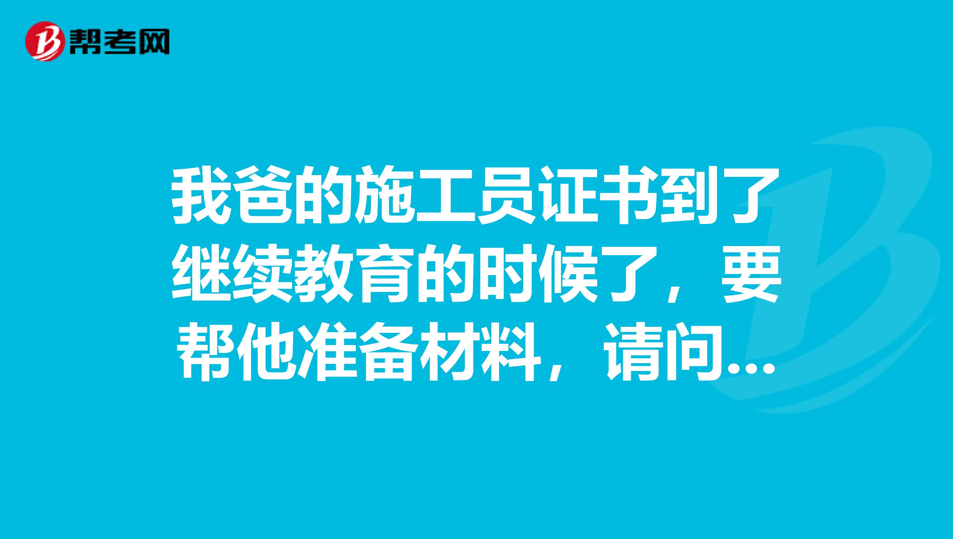 我爸的施工员证书到了继续教育的时候了，要帮他准备材料，请问需要准备些什么啊，我也不是很懂