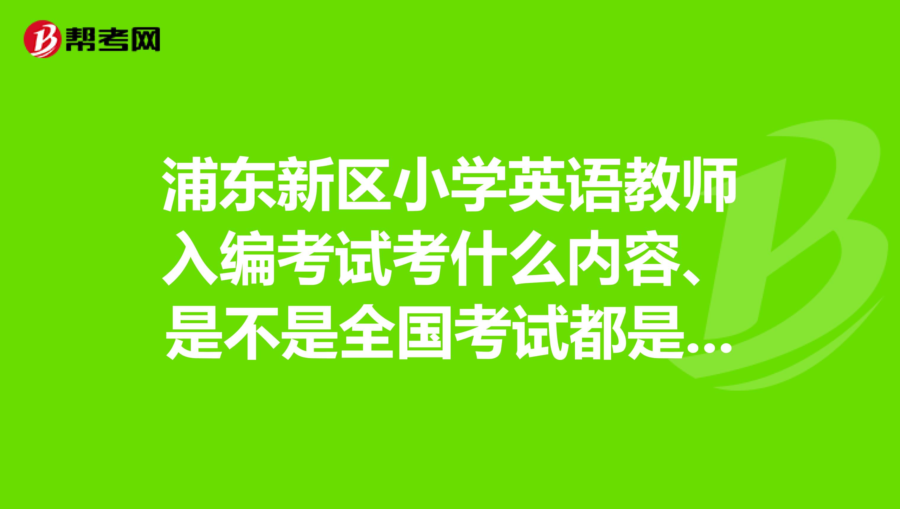 浦东新区小学英语教师入编考试考什么内容、是不是全国考试都是一样的考试内容、有没有可以透露一点