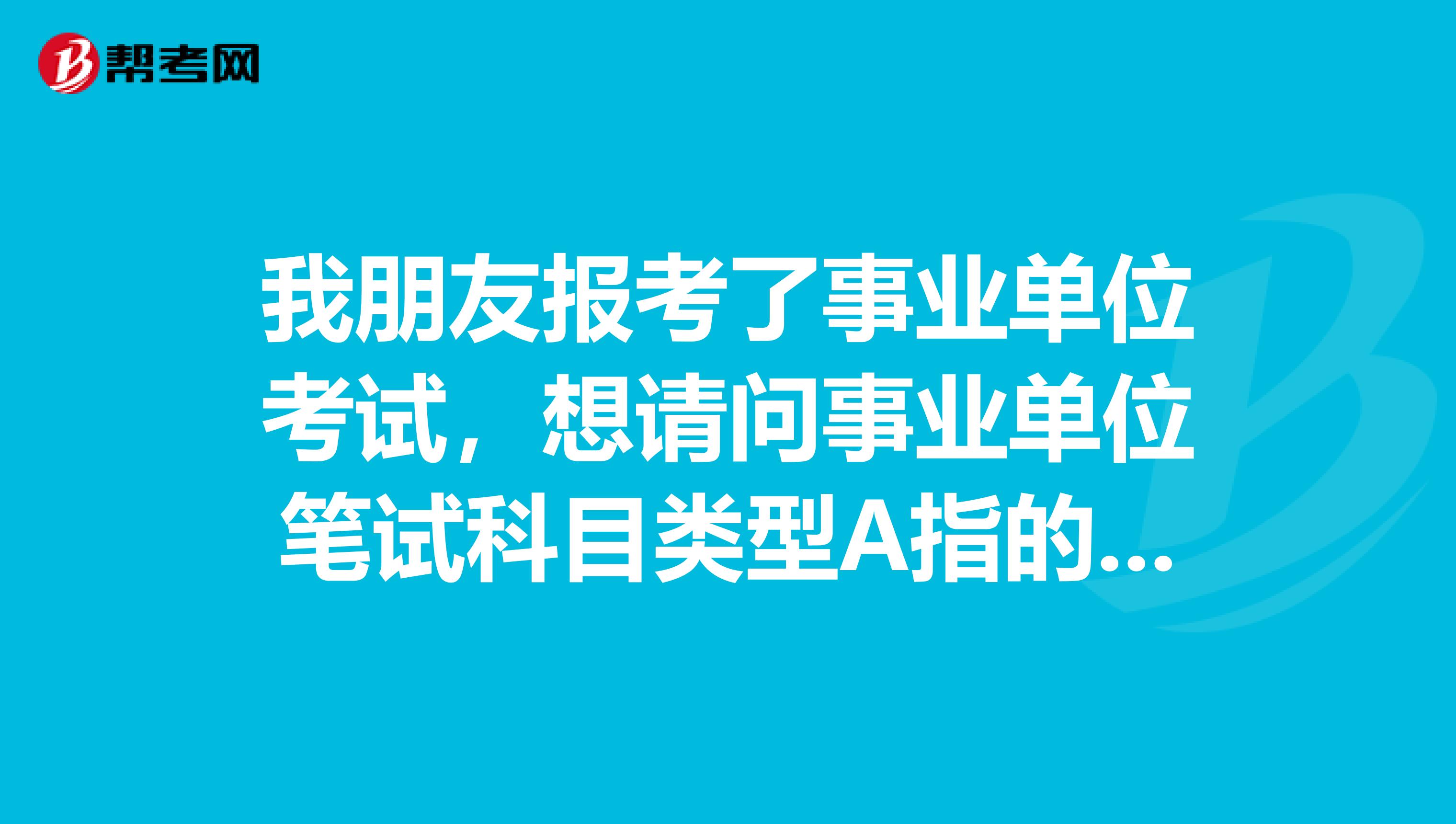 我朋友报考了事业单位考试,想请问事业单位笔试科目类型A指的是什么?