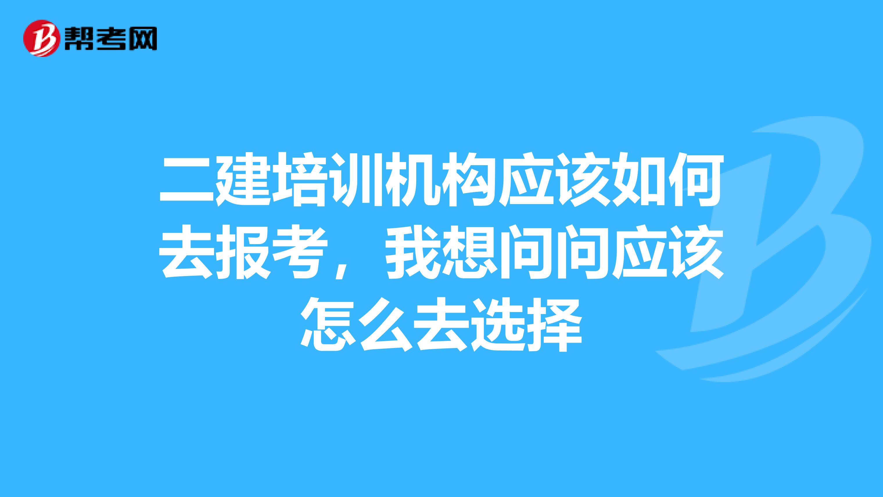 二建培训机构应该如何去报考,我想问问应该怎么去选择