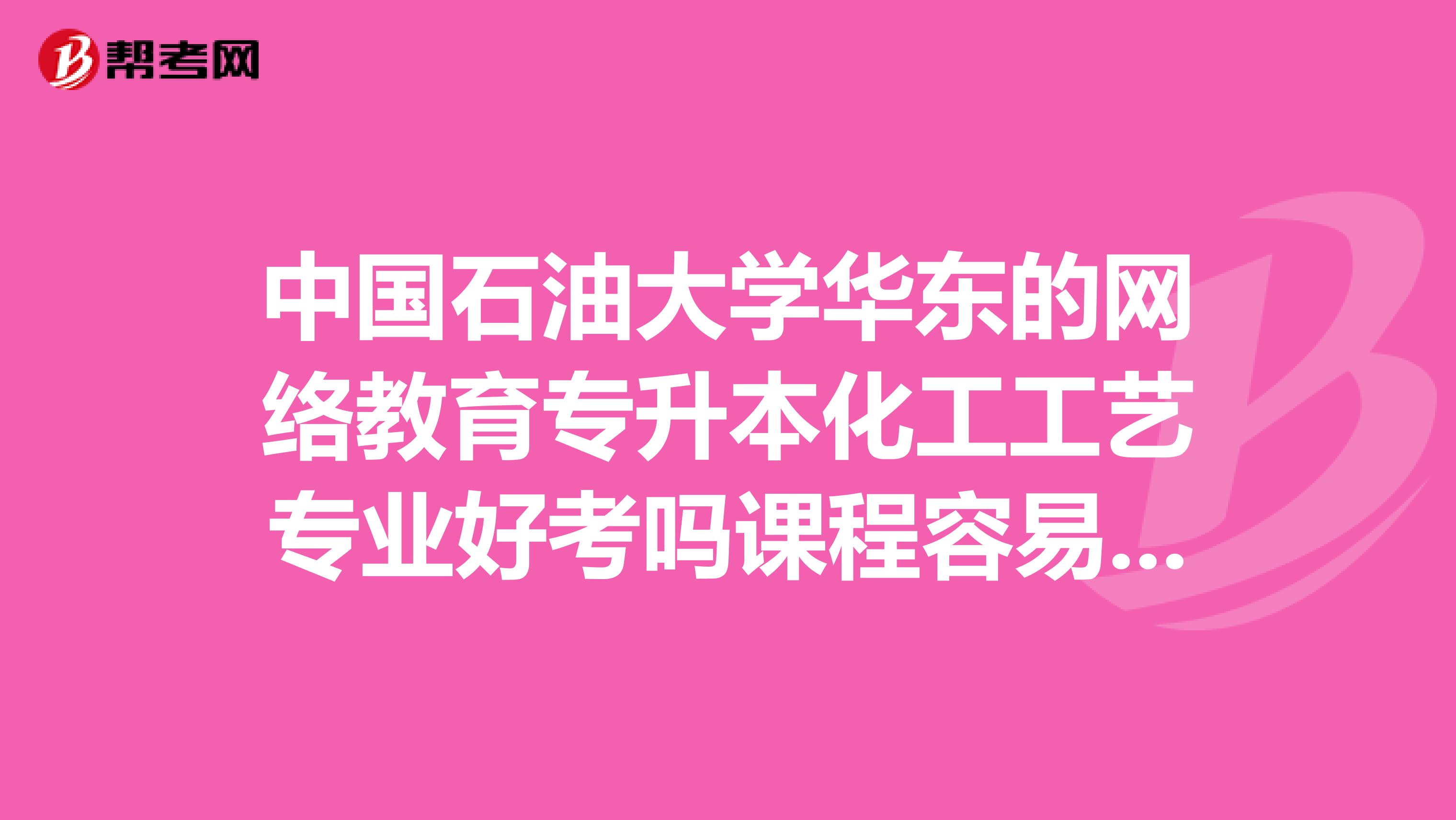 中国石油大学华东的网络教育专升本化工工艺专业好考吗课程容易过吗?总共考下来大约总共花费多少钱呢