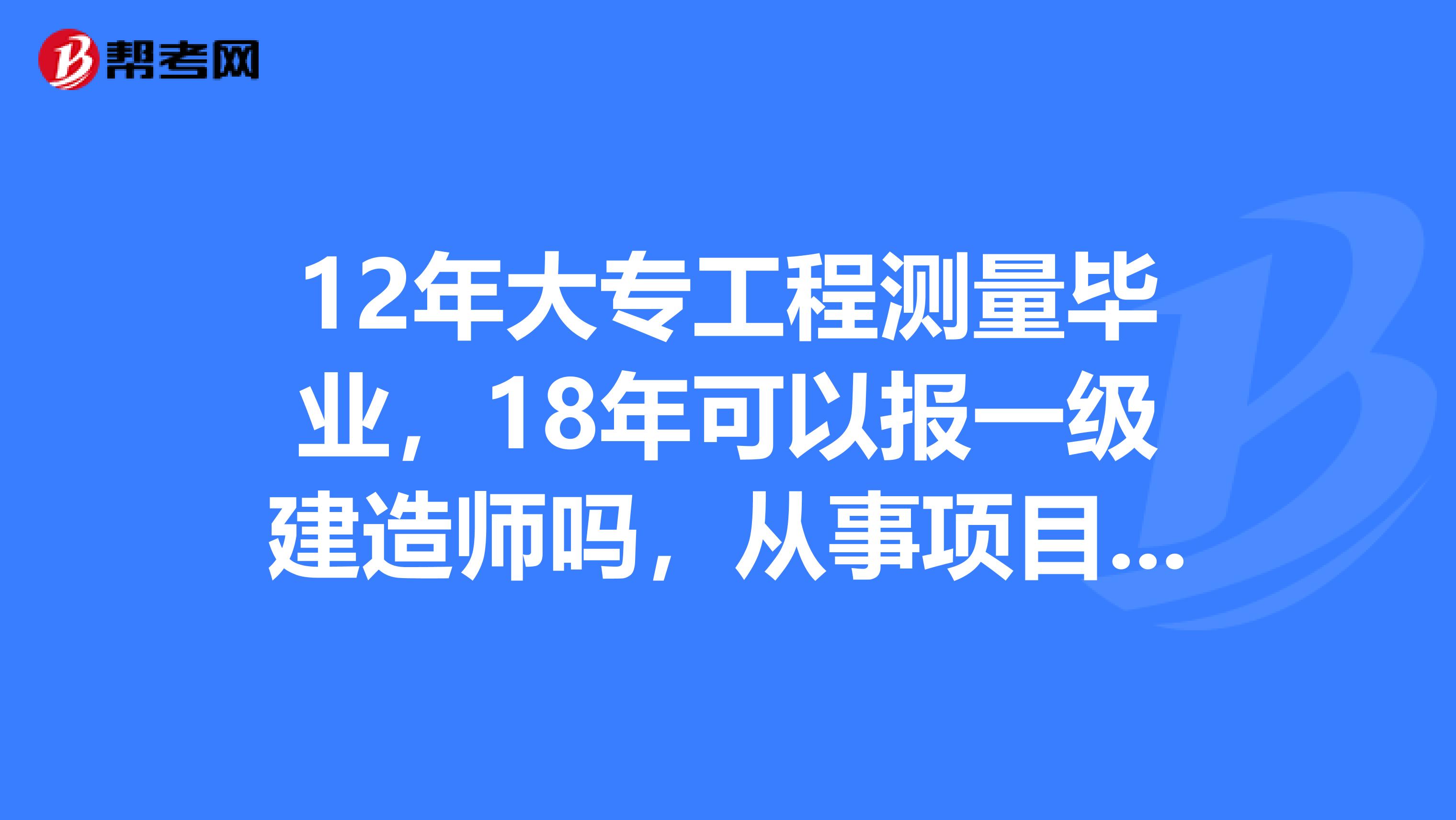 12年大专工程测量毕业，18年可以报一级建造师吗，从事项目管理工作满4年是什么意思