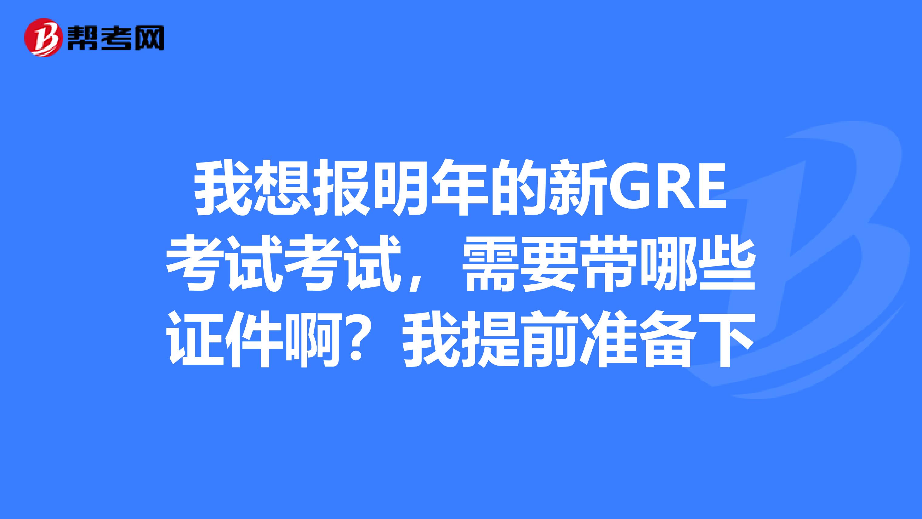 我想報明年的新GRE考試考試，需要帶哪些證件??？我提前準(zhǔn)備下