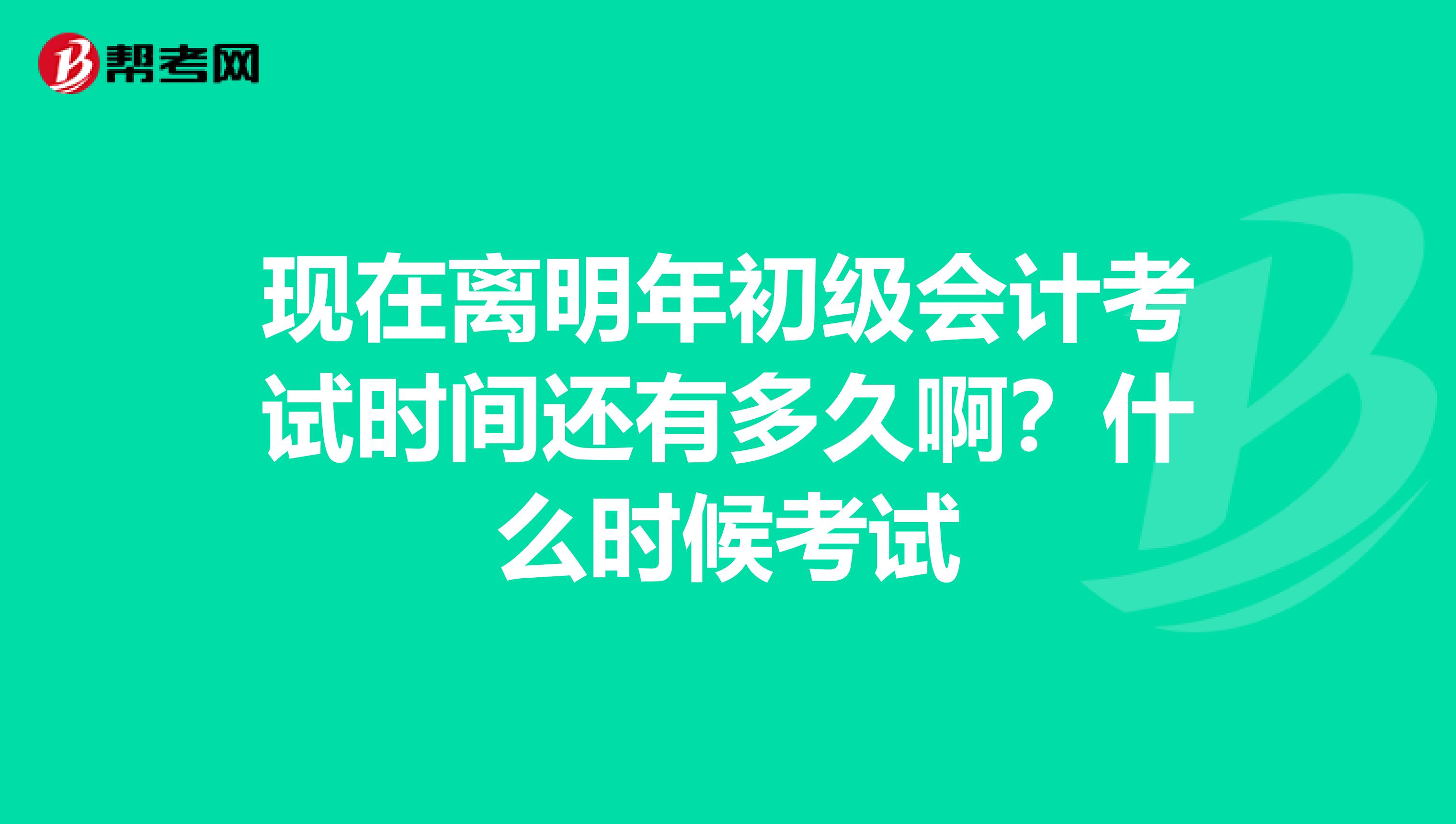 现在离明年初级会计考试时间还有多久啊？什么时候考试