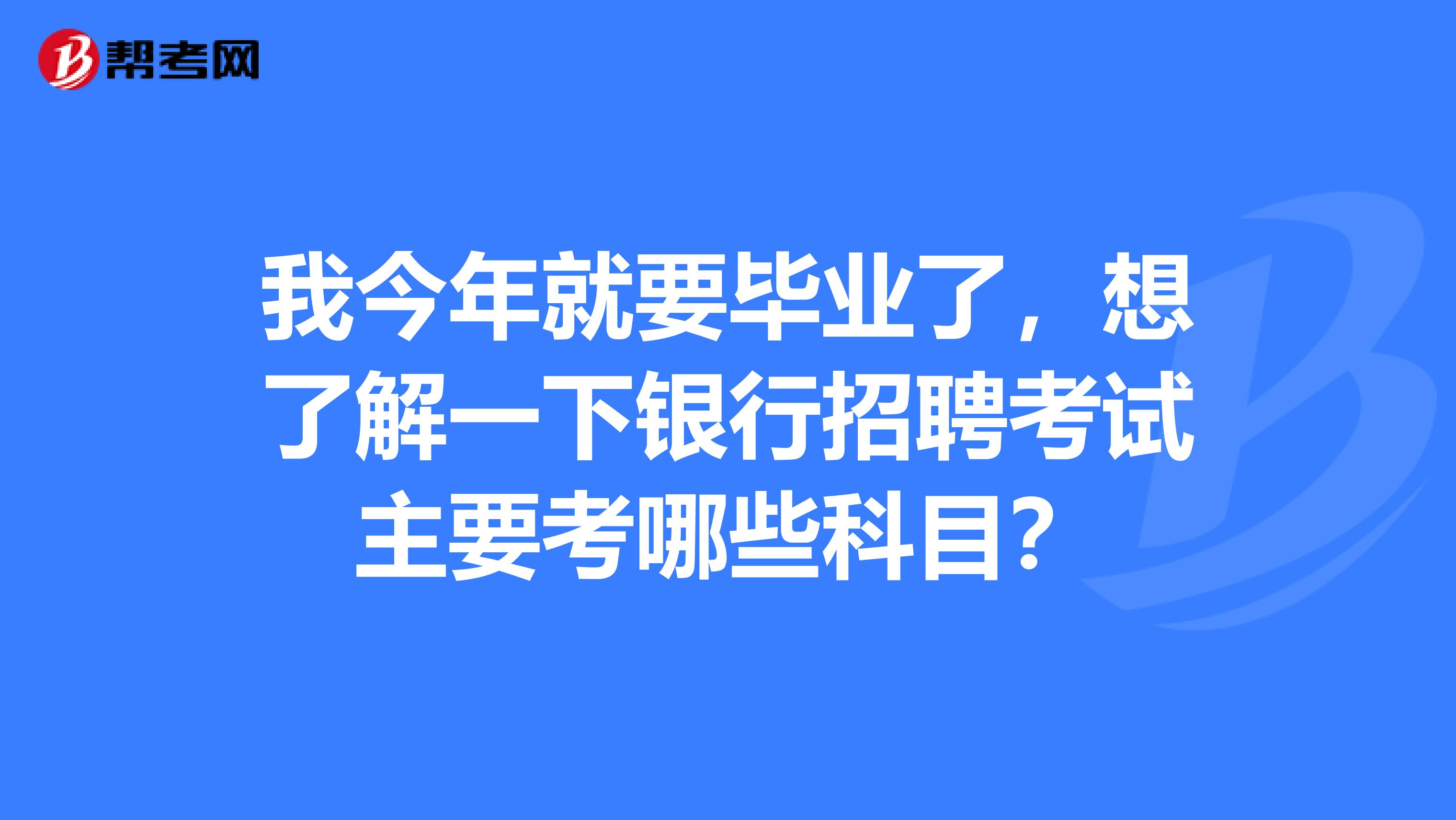 我今年就要毕业了，想了解一下银行招聘考试主要考哪些科目？