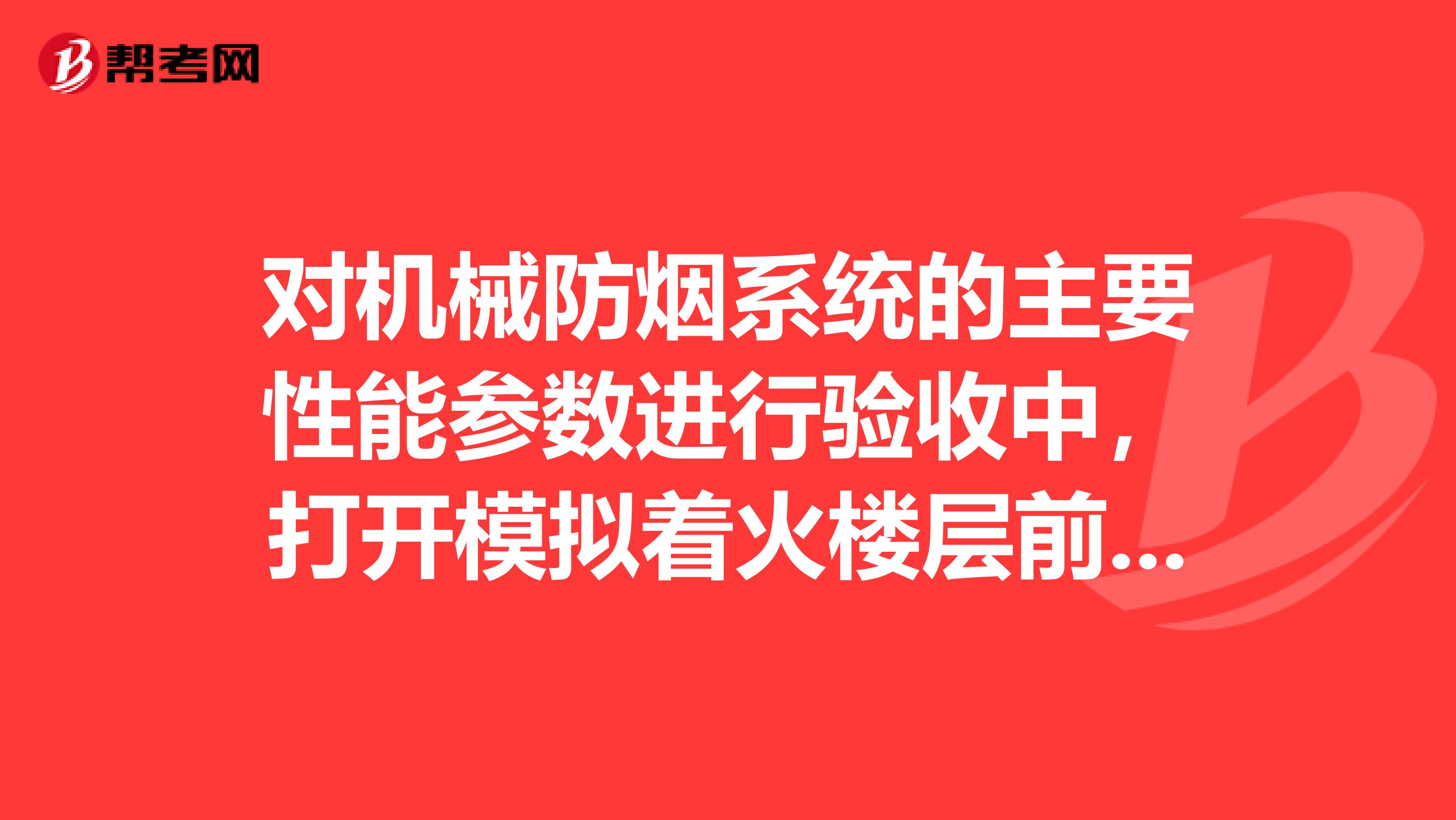 对机械防烟系统的主要性能参数进行验收中，打开模拟着火楼层前室合用前室消防电梯前室的防火门，对于地上楼梯间，当机械加压送风系统负担层数为14层时，应同时打开楼梯间的防火门。