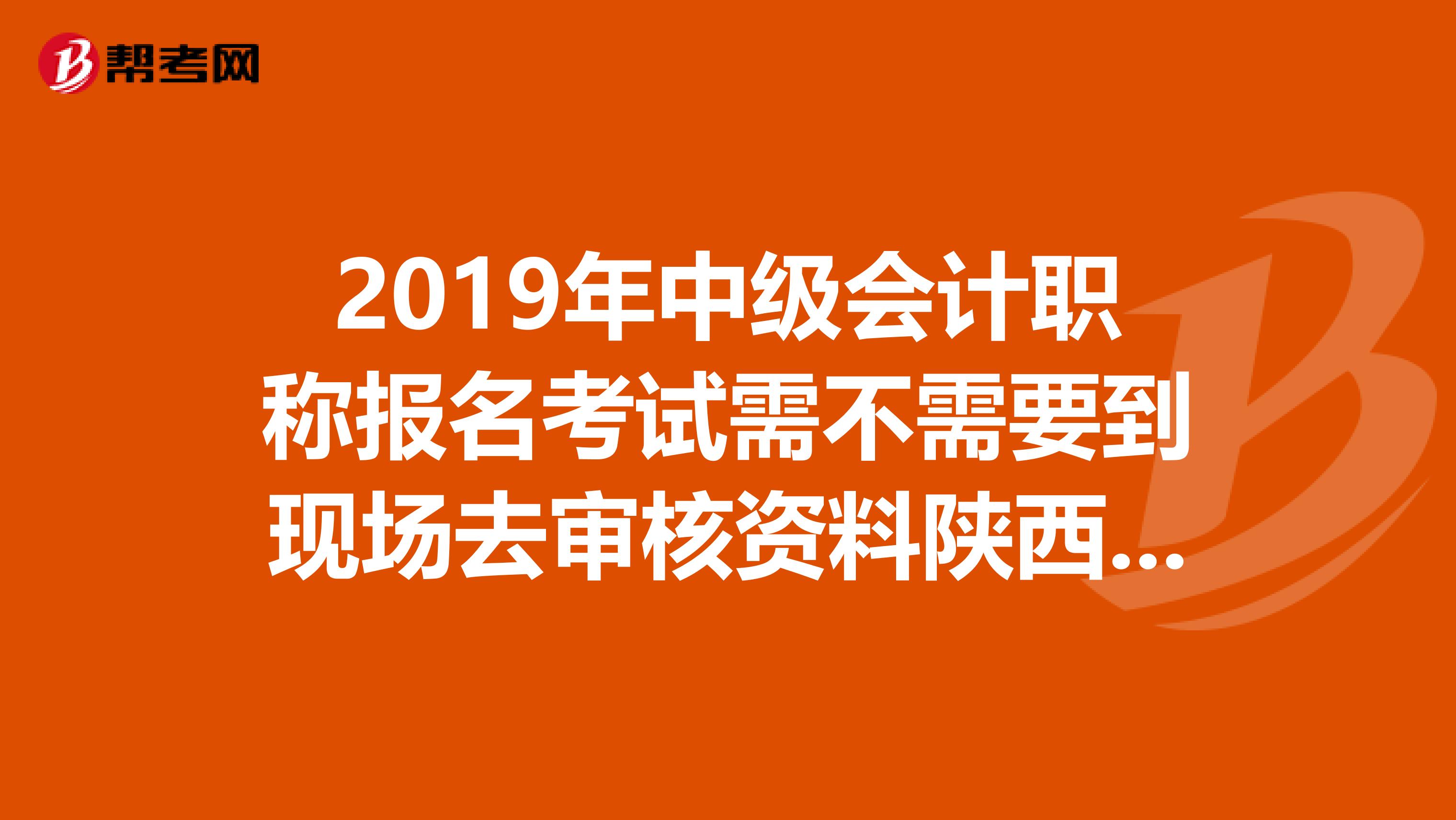 2019年中级会计职称报名考试需不需要到现场去审核资料陕西省西安市?
