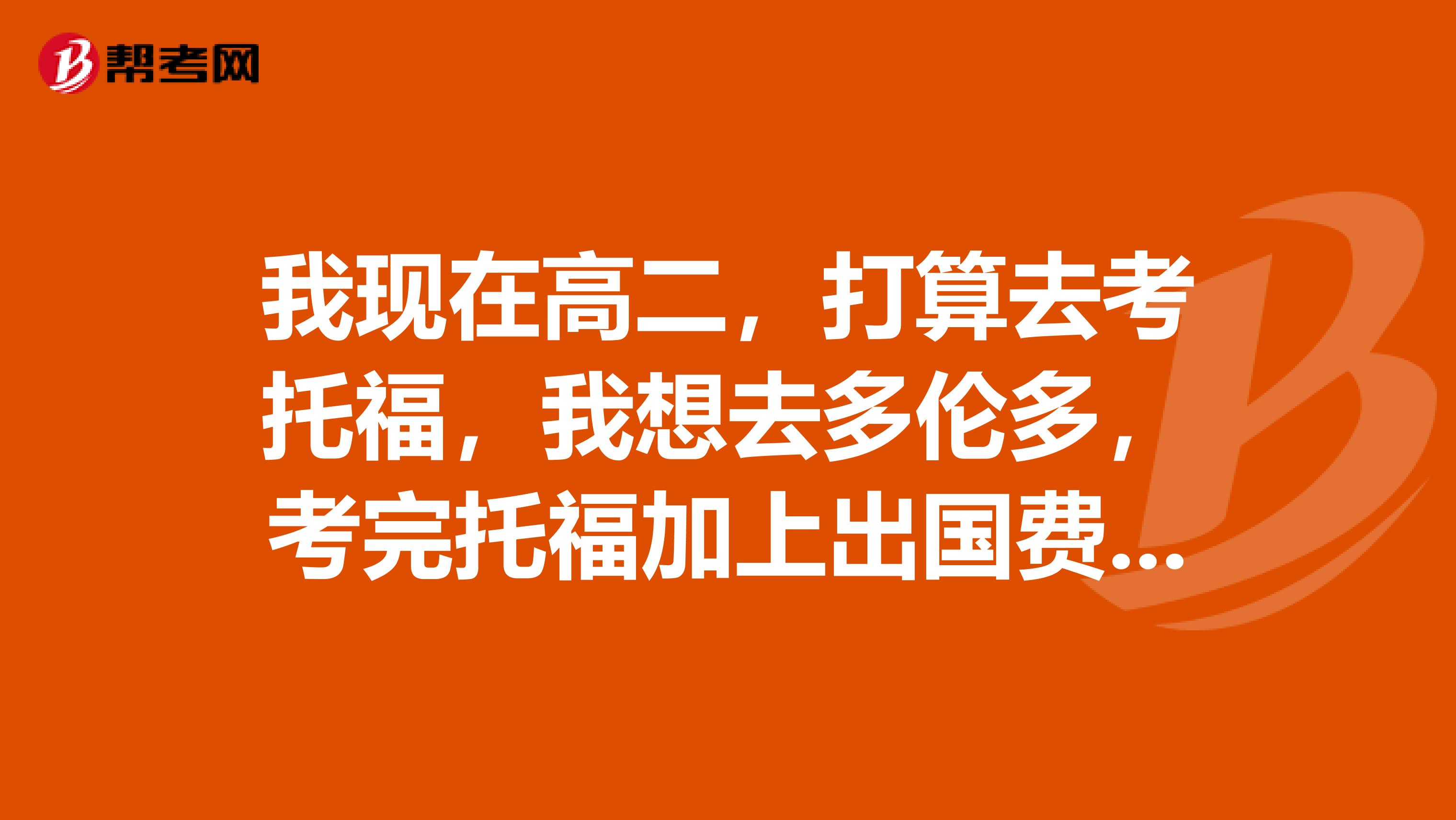 我现在高二,打算去考托福,我想去多伦多,考完托福加上出国费用大概一共需要多少?