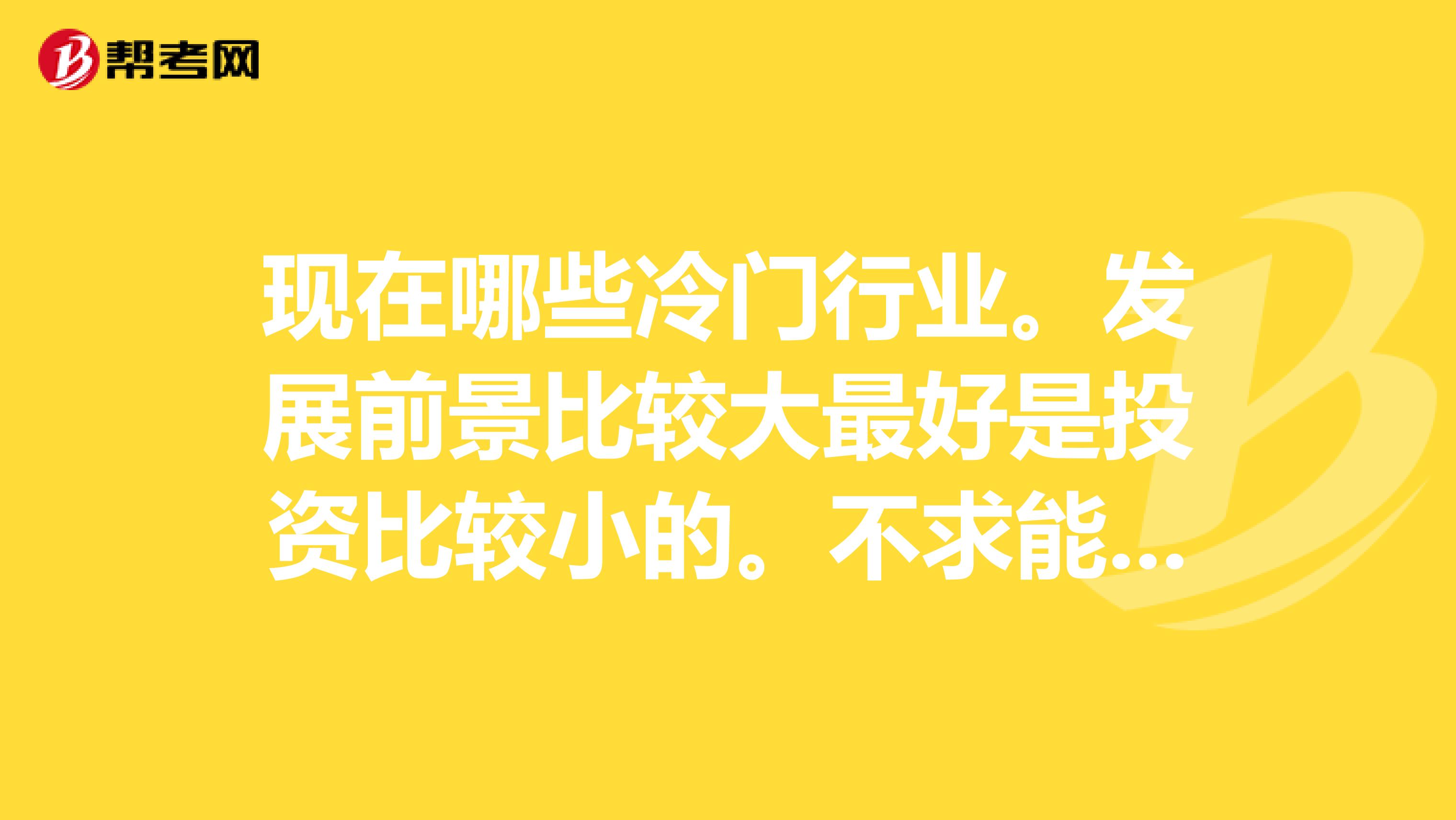 现在哪些冷门行业。发展前景比较大最好是投资比较小的。不求能赚大钱，但是至少要能稳定，赚钱