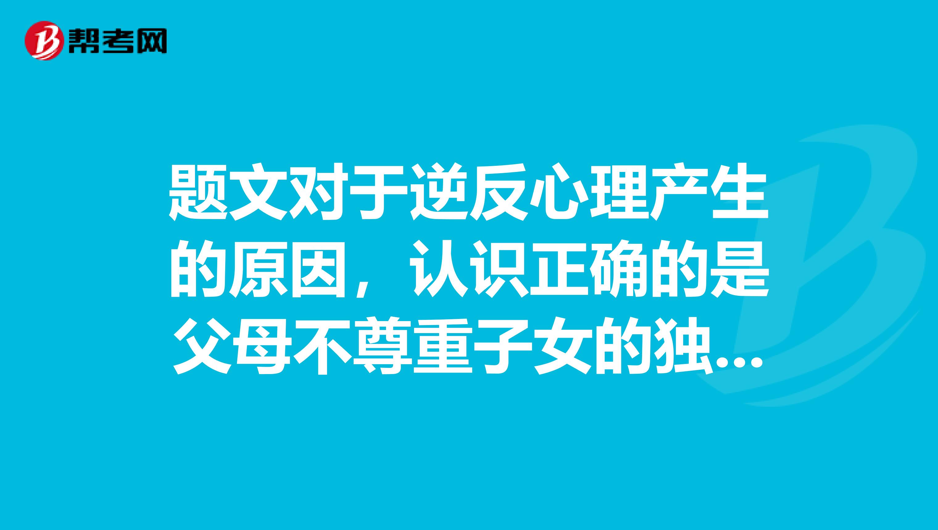题文对于逆反心理产生的原因，认识正确的是父母不尊重子女的独立意识子女与父母年龄差异背后的多重代际差异父母和子女双方都有责任，缺乏平等沟通子女观点片面偏激，不能理解父母的关爱ABCD