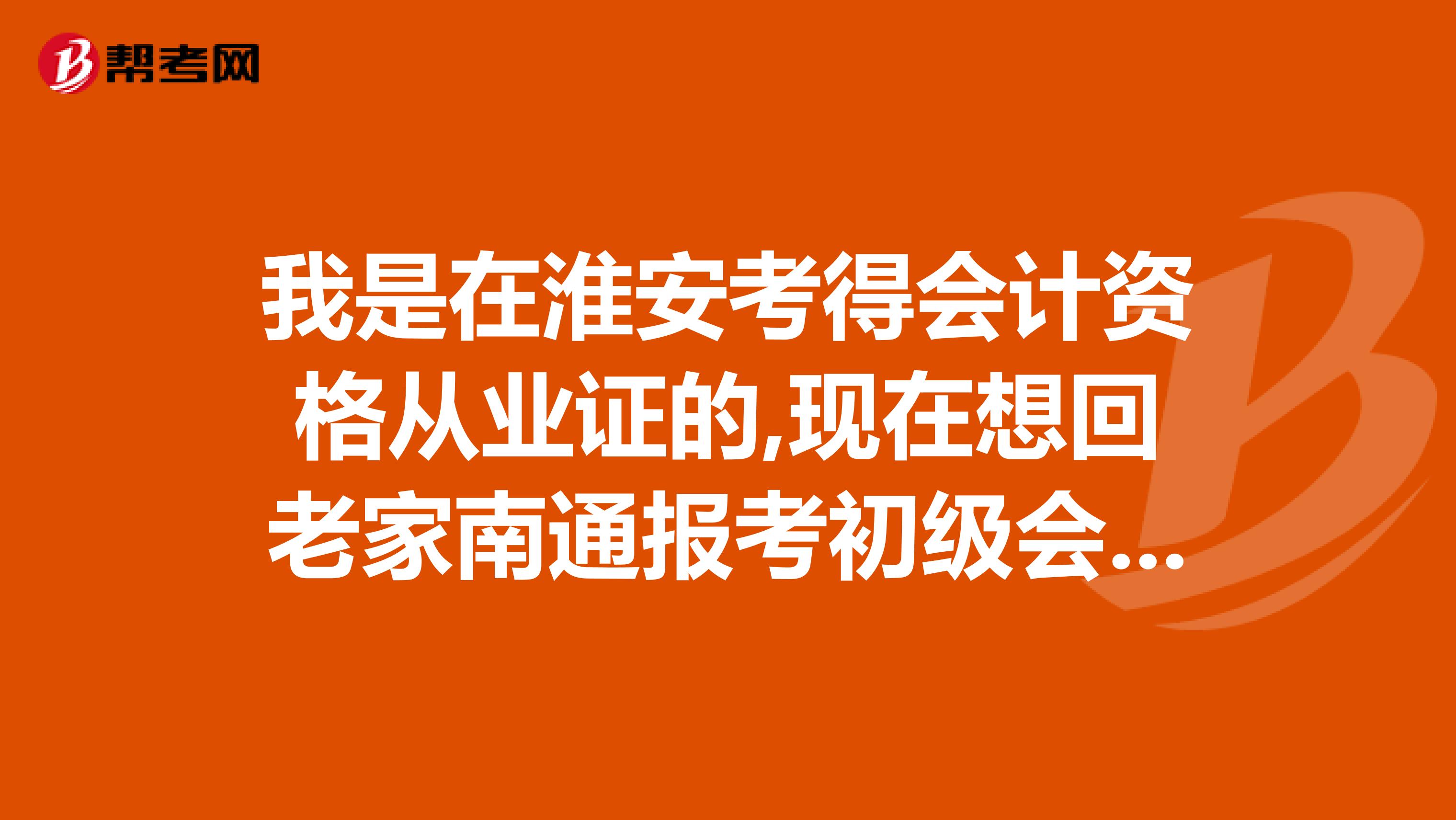 我是在淮安考得会计资格从业证的,现在想回老家南通报考初级会计证考试,请问具体手