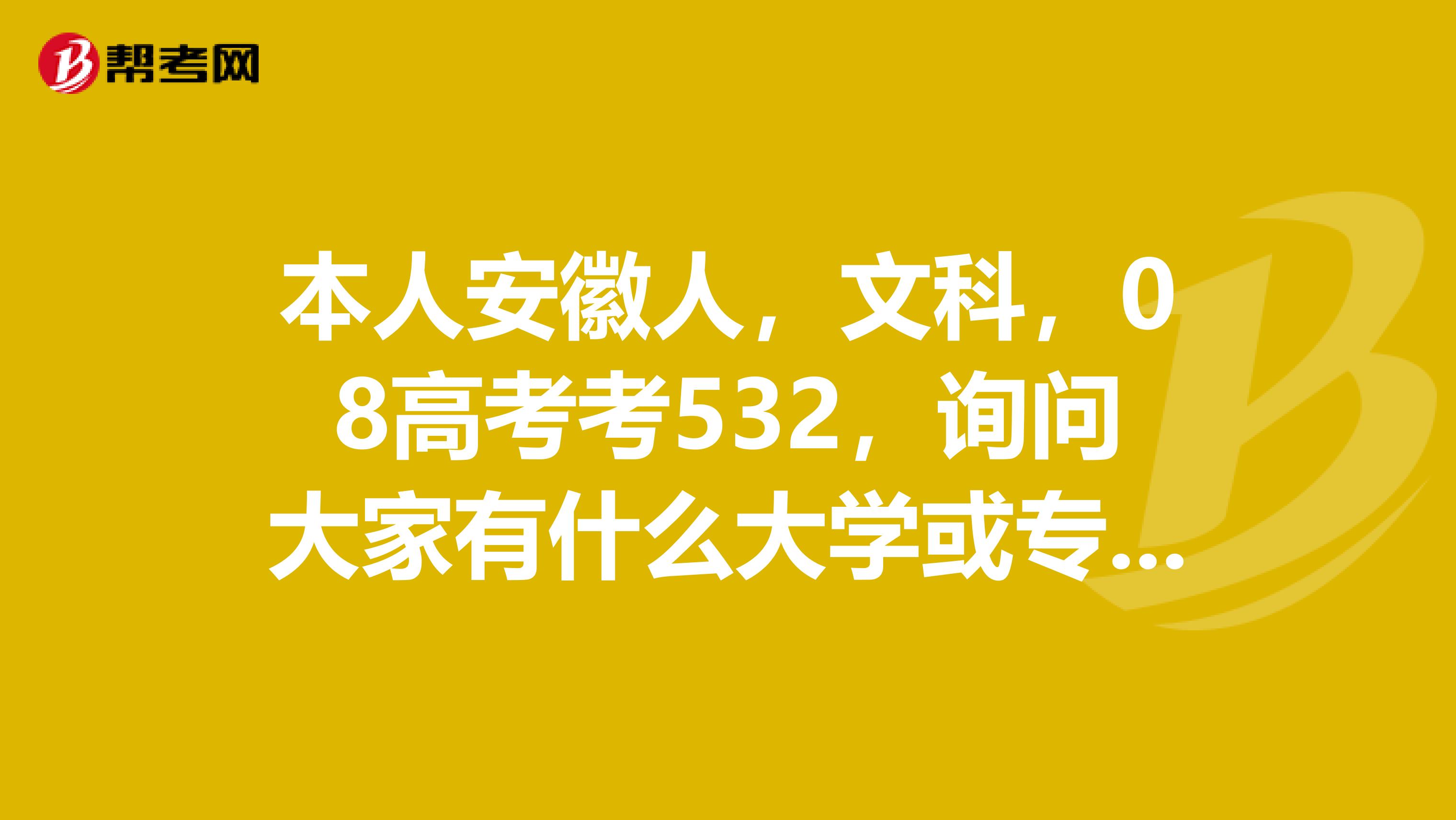 本人安徽人，文科，08高考考532，询问大家有什么大学或专业选择报会好点，俺爸他不太懂行.....谢谢拉