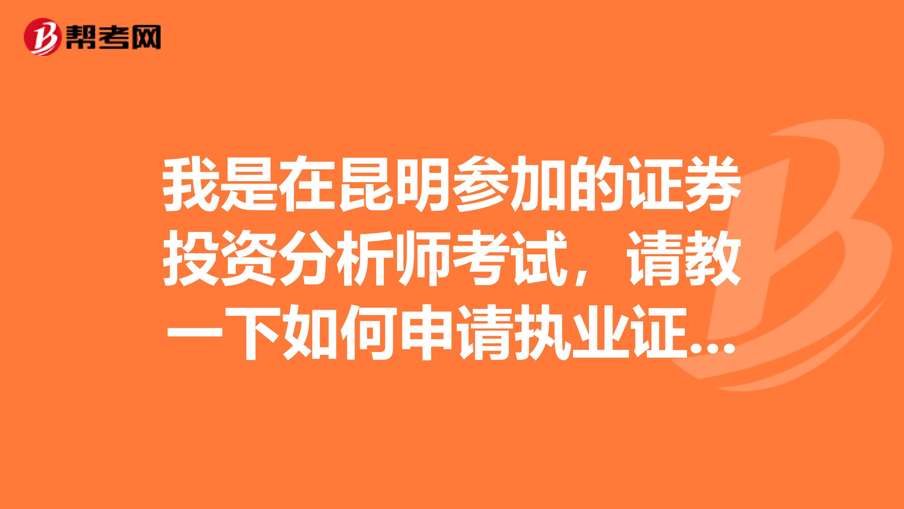 我是在昆明参加的证券投资分析师考试，请教一下如何申请执业证书或者是需要符合哪样条件才能申请？