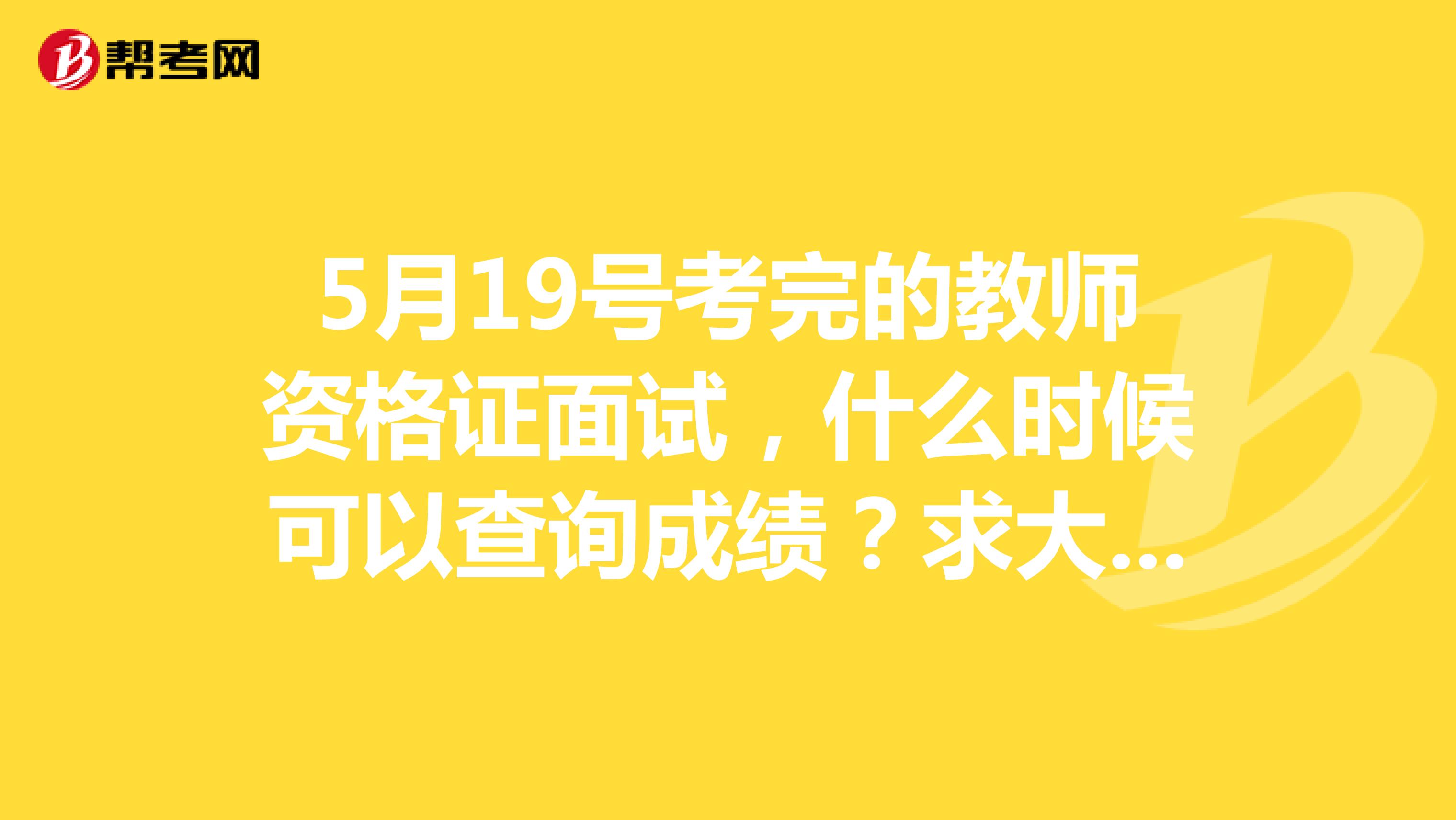 5月19號考完的教師資格證面試，什么時候可以查詢成績？求大神告知