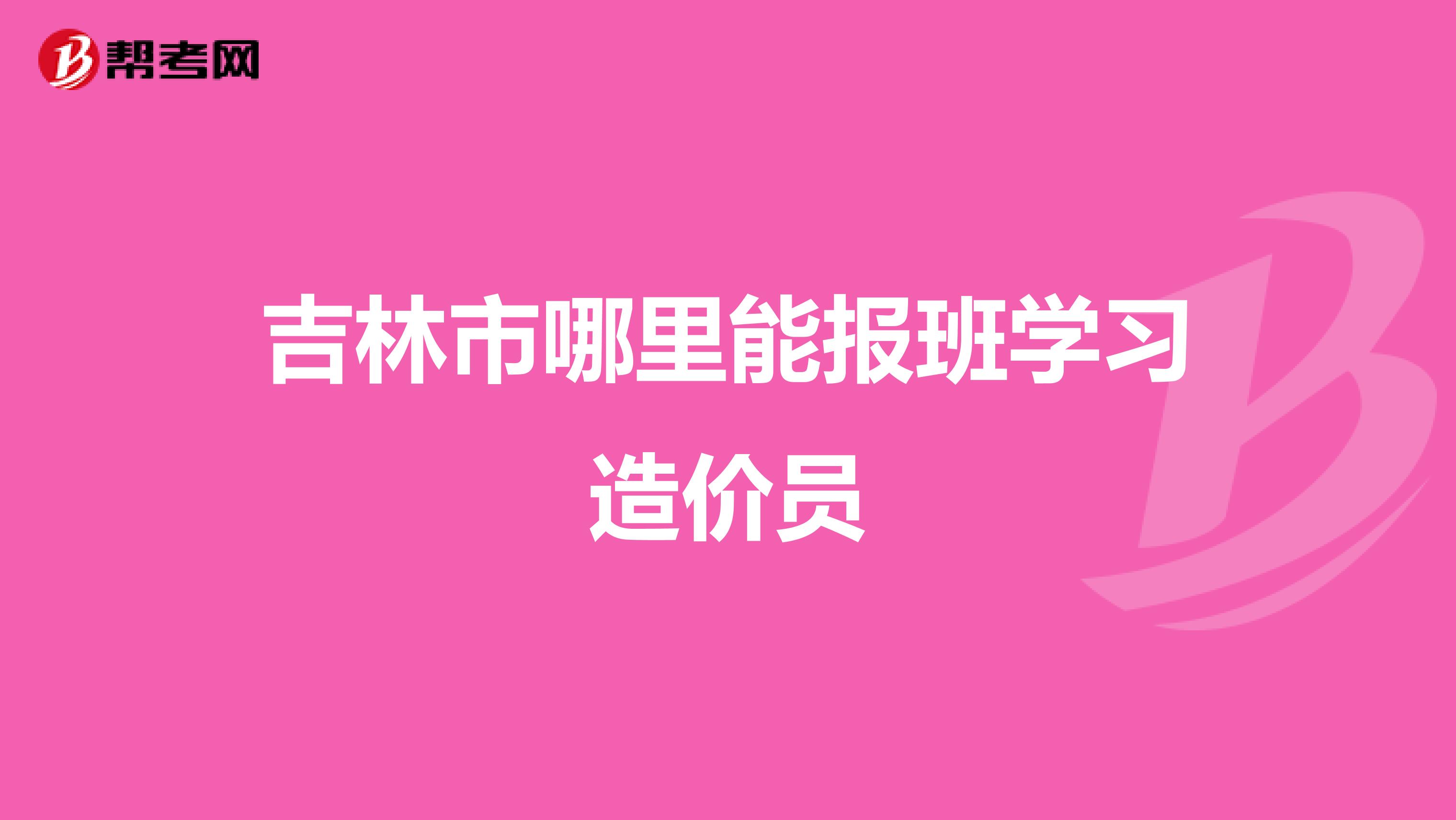 吉林市哪里能报班学习造价员