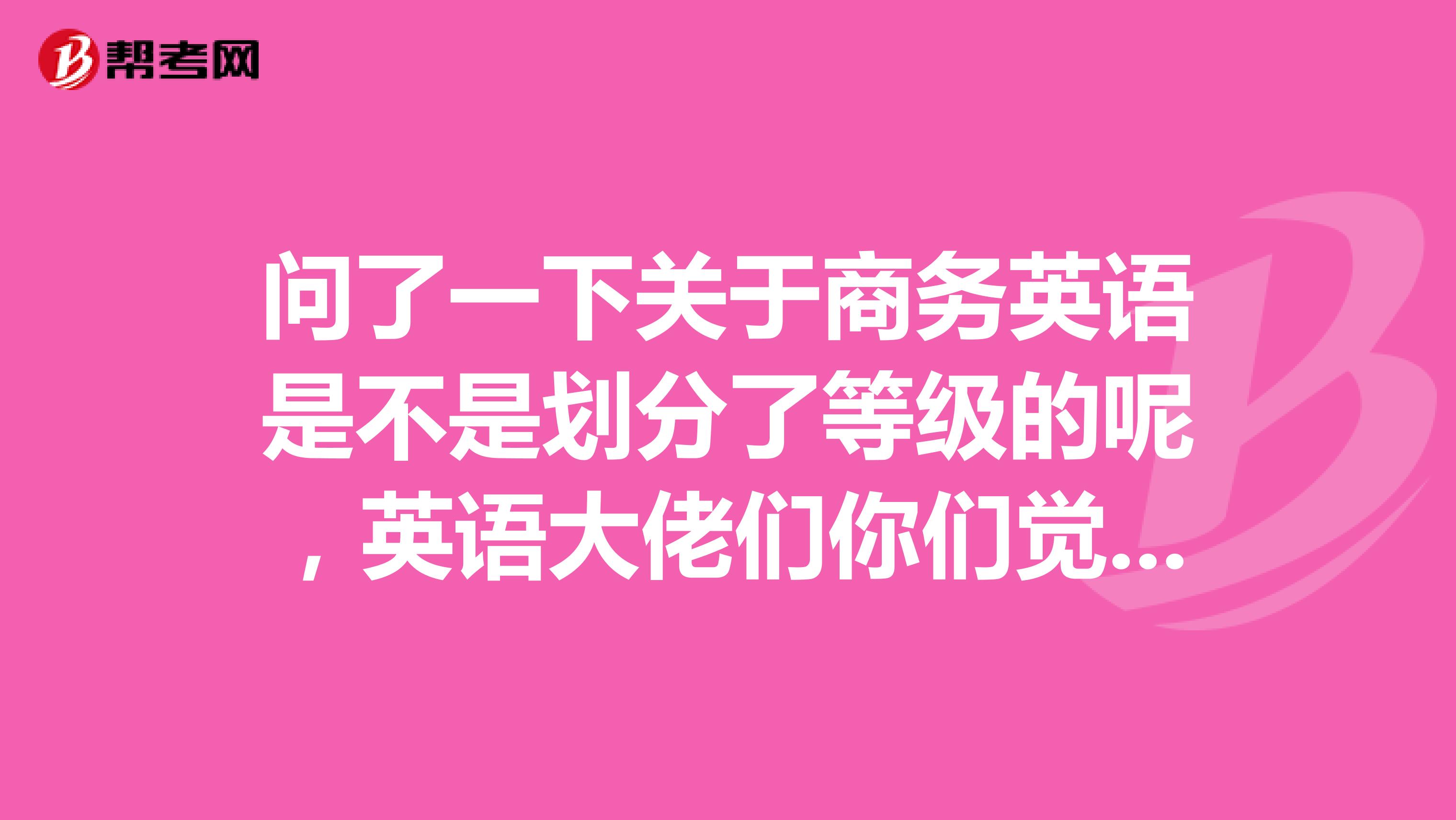 问了一下关于商务英语是不是划分了等级的呢,英语大佬们你们觉的呢?